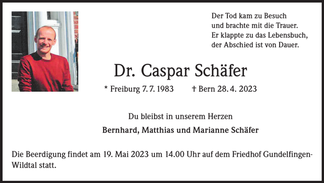 <p>Der Tod kam zu Besuch<br />und brachte mit die Trauer.<br />Er klappte zu das Lebensbuch,<br />der Abschied ist von Dauer.</p><p>Dr. Caspar Schäfer<br />* Freiburg 7. 7. 1983 † Bern 28. 4. 2023<br />Du bleibst in unserem Herzen<br />Bernhard, Matthias und Marianne Schäfer<br />Die Beerdigung findet am 19. Mai 2023 um 14.00 Uhr auf dem Friedhof GundelfingenWildtal statt.</p>
