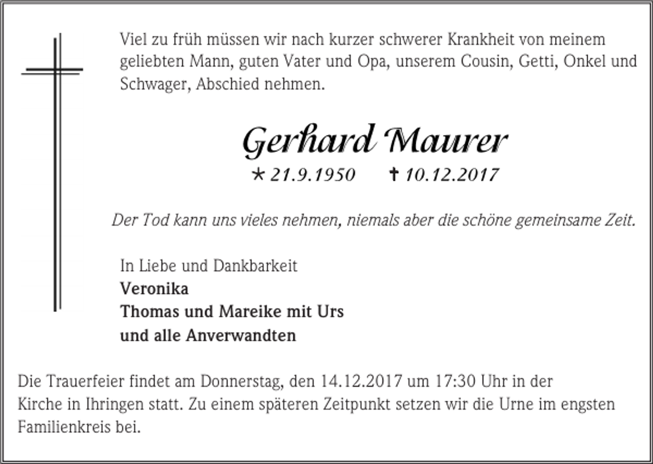 <p>Viel zu früh müssen wir nach kurzer schwerer Krankheit von meinem<br />geliebten Mann, guten Vater und Opa, unserem Cousin, Getti, Onkel und<br />Schwager, Abschied nehmen.</p><p></p><p></p><p>Der Tod kann uns vieles nehmen, niemals aber die schöne gemeinsame Zeit.<br />In Liebe und Dankbarkeit<br />Veronika<br />Thomas und Mareike mit Urs<br />und alle Anverwandten<br />Die Trauerfeier findet am Donnerstag, den 14.12.2017 um 17:30 Uhr in der<br />Kirche in Ihringen statt. Zu einem späteren Zeitpunkt setzen wir die Urne im engsten<br />Familienkreis bei.</p>