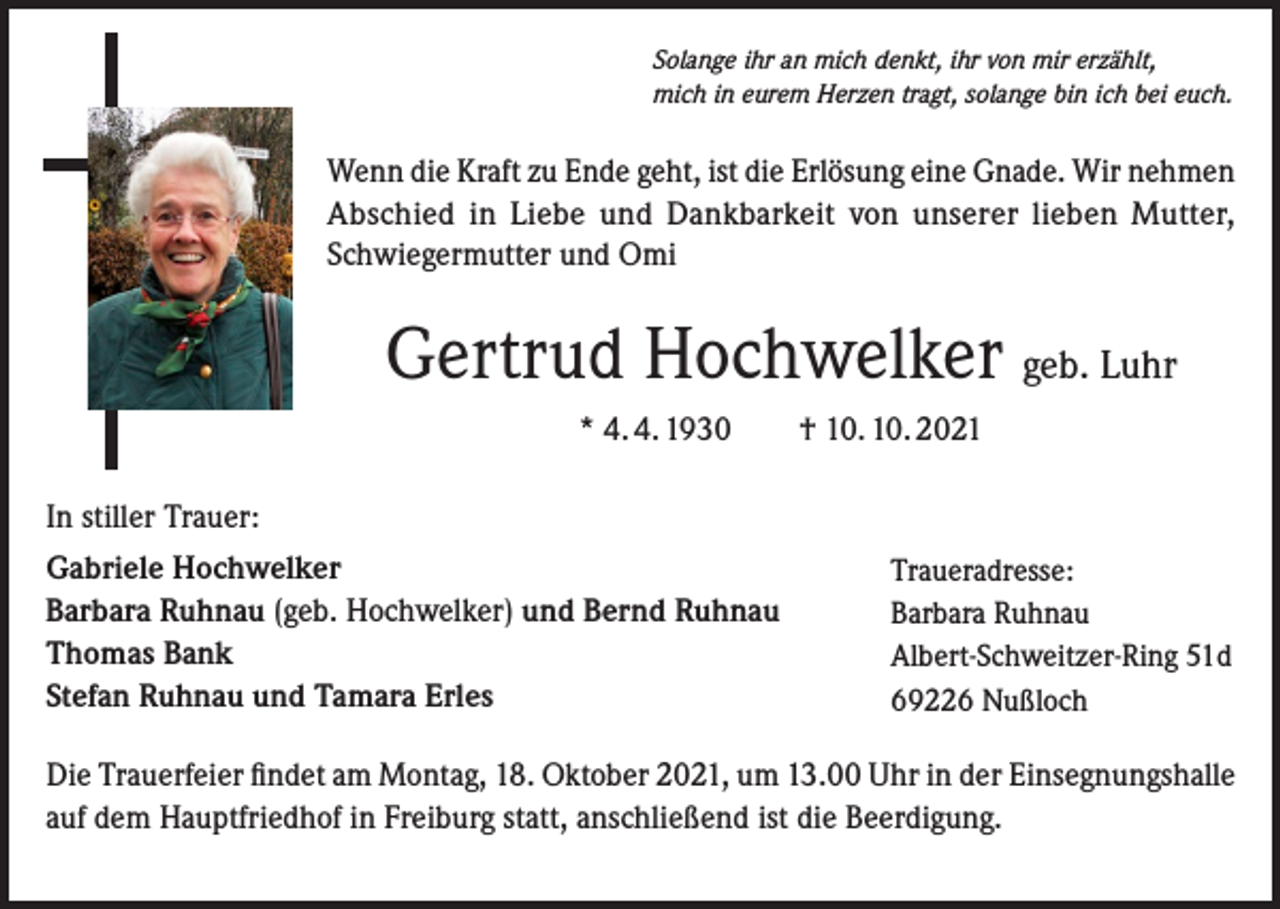 <p>Solange ihr an mich denkt, ihr von mir erzählt,<br />mich in eurem Herzen tragt, solange bin ich bei euch.</p><p>Wenn die Kraft zu Ende geht, ist die Erlösung eine Gnade. Wir nehmen<br />Abschied in Liebe und Dankbarkeit von unserer lieben Mutter,<br />Schwiegermutter und Omi</p><p>Gertrud Hochwelker geb. Luhr<br />* 4. 4. 1930 † 10. 10. 2021<br />In stiller Trauer:<br />Gabriele Hochwelker<br />Barbara Ruhnau (geb. Hochwelker) und Bernd Ruhnau<br />Thomas Bank<br />Stefan Ruhnau und Tamara Erles</p><p>Traueradresse:<br />Barbara Ruhnau<br />Albert-Schweitzer-Ring 51d<br />69226 Nußloch</p><p>Die Trauerfeier findet am Montag, 18. Oktober 2021, um 13.00 Uhr in der Einsegnungshalle<br />auf dem Hauptfriedhof in Freiburg statt, anschließend ist die Beerdigung.</p>