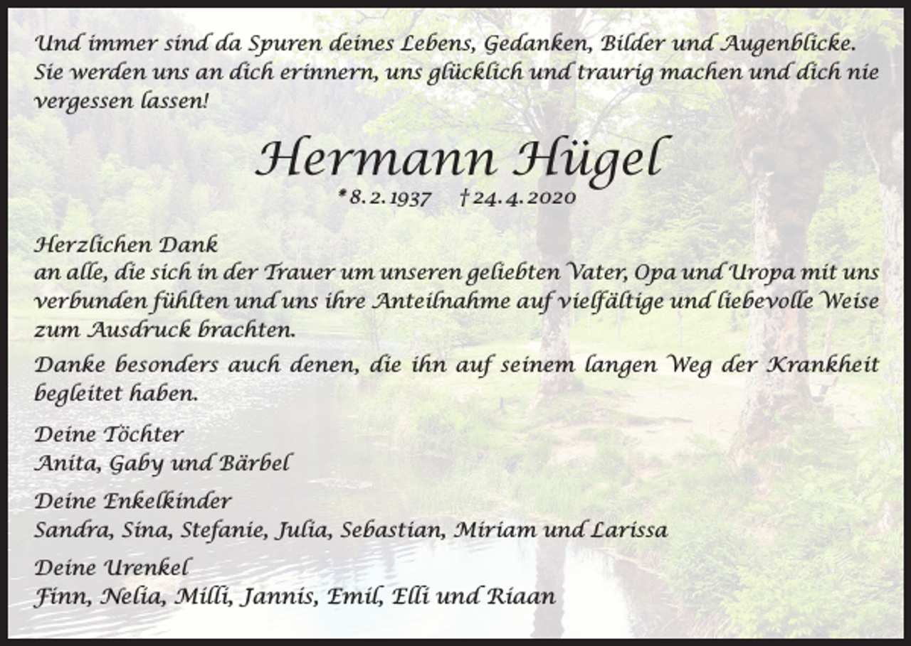 <p>Und immer sind da Spuren deines Lebens, Gedanken, Bilder und Augenblicke.<br />Sie werden uns an dich erinnern, uns glücklich und traurig machen und dich nie<br />vergessen lassen!</p><p>Hermann Hügel<br />* 8. 2. 1937</p><p>† 24. 4. 2020</p><p>Herzlichen Dank<br />an alle, die sich in der Trauer um unseren geliebten Vater, Opa und Uropa mit uns<br />verbunden fühlten und uns ihre Anteilnahme auf vielfältige und liebevolle Weise<br />zum Ausdruck brachten.<br />Danke besonders auch denen, die ihn auf seinem langen Weg der Krankheit<br />begleitet haben.<br />Deine Töchter<br />Anita, Gaby und Bärbel<br />Deine Enkelkinder<br />Sandra, Sina, Stefanie, Julia, Sebastian, Miriam und Larissa<br />Deine Urenkel</p><p>Finn, Nelia, Milli, Jannis, Emil, Elli und Riaan</p>
