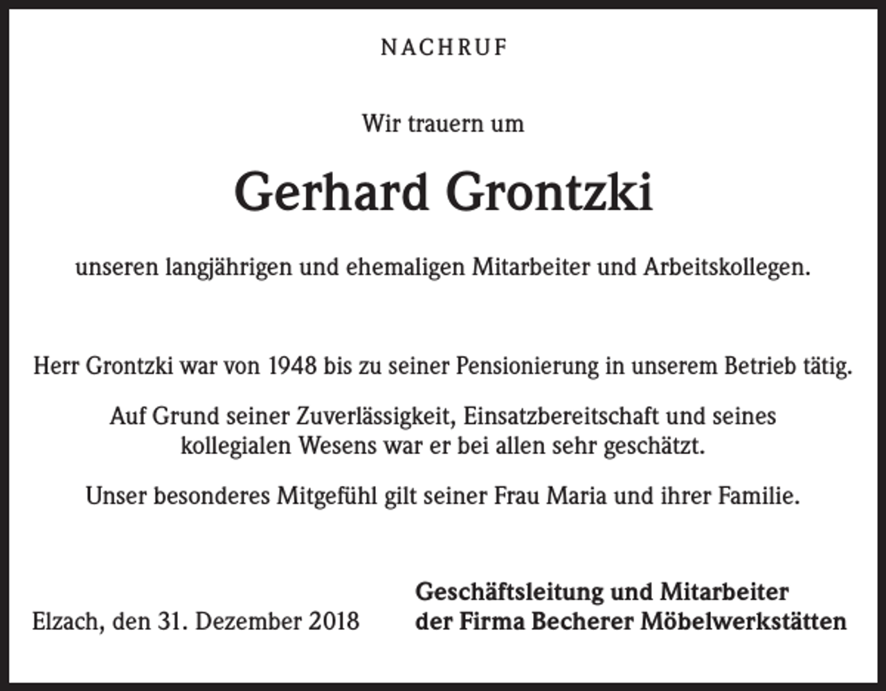 <p>N ACH R U F</p><p>Wir trauern um</p><p>Gerhard Grontzki<br />unseren langjährigen und ehemaligen Mitarbeiter und Arbeitskollegen.</p><p>Herr Grontzki war von 1948 bis zu seiner Pensionierung in unserem Betrieb tätig.<br />Auf Grund seiner Zuverlässigkeit, Einsatzbereitschaft und seines<br />kollegialen Wesens war er bei allen sehr geschätzt.<br />Unser besonderes Mitgefühl gilt seiner Frau Maria und ihrer Familie.</p><p>Elzach, den 31. Dezember 2018</p><p>Geschäftsleitung und Mitarbeiter<br />der Firma Becherer Möbelwerkstätten</p>