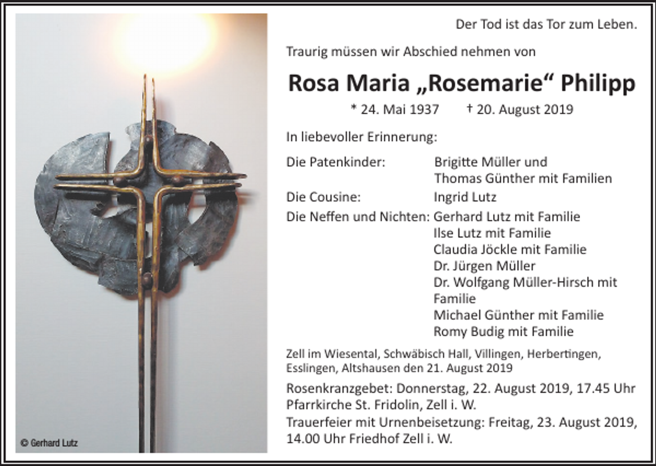 <p>Der Tod ist das Tor zum Leben.<br />Traurig müssen wir Abschied nehmen von</p><p>Rosa Maria „Rosemarie“ Philipp<br />* 24. Mai 1937</p><p>† 20. August 2019</p><p>In liebevoller Erinnerung:<br />Die Patenkinder:</p><p>rigitte Müller und<br />B<br />Thomas Günther mit Familien<br />Die Cousine:<br />Ingrid Lutz<br />Die Neffen und Nichten: G<br />erhard Lutz mit Familie<br />Ilse Lutz mit Familie<br />Claudia Jöckle mit Familie<br />Dr. Jürgen Müller<br />Dr. Wolfgang Müller-Hirsch mit<br />Familie<br />Michael Günther mit Familie<br />Romy Budig mit Familie<br />Zell im Wiesental, Schwäbisch Hall, Villingen, Herbertingen,<br />Esslingen, Altshausen den 21. August 2019</p><p>© Gerhard Lutz</p><p>Rosenkranzgebet: Donnerstag, 22. August 2019, 17.45 Uhr<br />Pfarrkirche St. Fridolin, Zell i. W.<br />Trauerfeier mit Urnenbeisetzung: Freitag, 23. August 2019,<br />14.00 Uhr Friedhof Zell i. W.</p>
