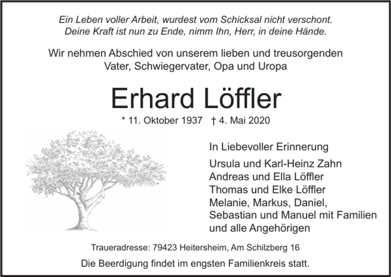 <p>Ein Leben voller Arbeit, wurdest vom Schicksal nicht verschont.<br />Deine Kraft ist nun zu Ende, nimm Ihn, Herr, in deine Hände.</p><p>Wir nehmen Abschied von unserem lieben und treusorgenden<br />Vater, Schwiegervater, Opa und Uropa</p><p>Erhard Löffler<br />* 11. Oktober 1937 † 4. Mai 2020</p><p>In Liebevoller Erinnerung<br />Ursula und Karl-Heinz Zahn<br />Andreas und Ella Löffler<br />Thomas und Elke Löffler<br />Melanie, Markus, Daniel,<br />Sebastian und Manuel mit Familien<br />und alle Angehörigen<br />Traueradresse: 79423 Heitersheim, Am Schilzberg 16</p><p>Die Beerdigung findet im engsten Familienkreis statt.</p>