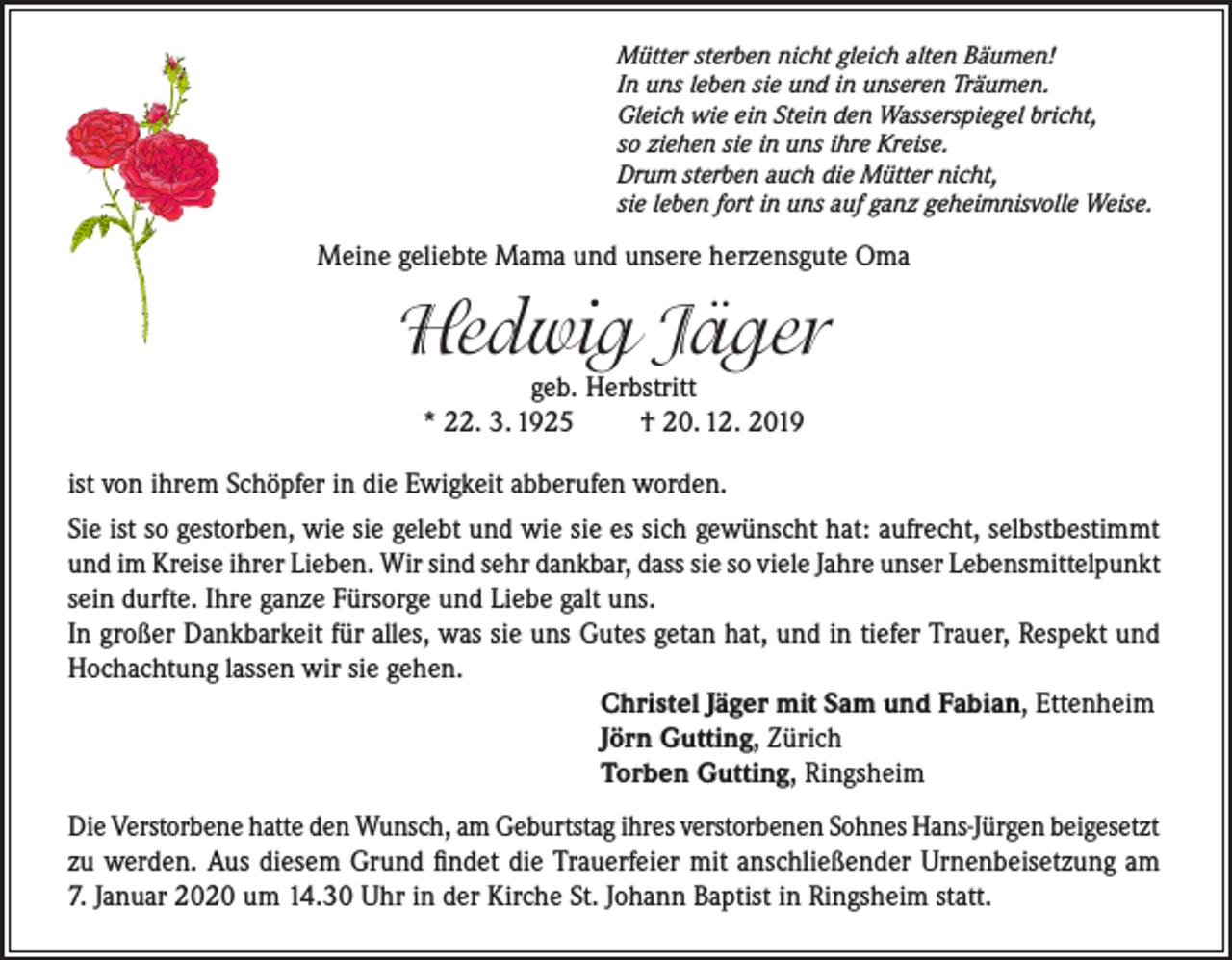 <p>Mütter sterben nicht gleich alten Bäumen!<br />In uns leben sie und in unseren Träumen.<br />Gleich wie ein Stein den Wasserspiegel bricht,<br />so ziehen sie in uns ihre Kreise.<br />Drum sterben auch die Mütter nicht,<br />sie leben fort in uns auf ganz geheimnisvolle Weise.</p><p>Meine geliebte Mama und unsere herzensgute Oma</p><p>Hedwig Jäger<br />geb. Herbstritt<br />* 22. 3. 1925<br />† 20. 12. 2019</p><p>ist von ihrem Schöpfer in die Ewigkeit abberufen worden.<br />Sie ist so gestorben, wie sie gelebt und wie sie es sich gewünscht hat: aufrecht, selbstbestimmt<br />und im Kreise ihrer Lieben. Wir sind sehr dankbar, dass sie so viele Jahre unser Lebensmittelpunkt<br />sein durfte. Ihre ganze Fürsorge und Liebe galt uns.<br />In großer Dankbarkeit für alles, was sie uns Gutes getan hat, und in tiefer Trauer, Respekt und<br />Hochachtung lassen wir sie gehen.<br />Christel Jäger mit Sam und Fabian, Ettenheim<br />Jörn Gutting, Zürich<br />Torben Gutting, Ringsheim<br />Die Verstorbene hatte den Wunsch, am Geburtstag ihres verstorbenen Sohnes Hans-Jürgen beigesetzt<br />zu werden. Aus diesem Grund findet die Trauerfeier mit anschließender Urnenbeisetzung am<br />7. Januar 2020 um 14.30 Uhr in der Kirche St. Johann Baptist in Ringsheim statt.</p>
