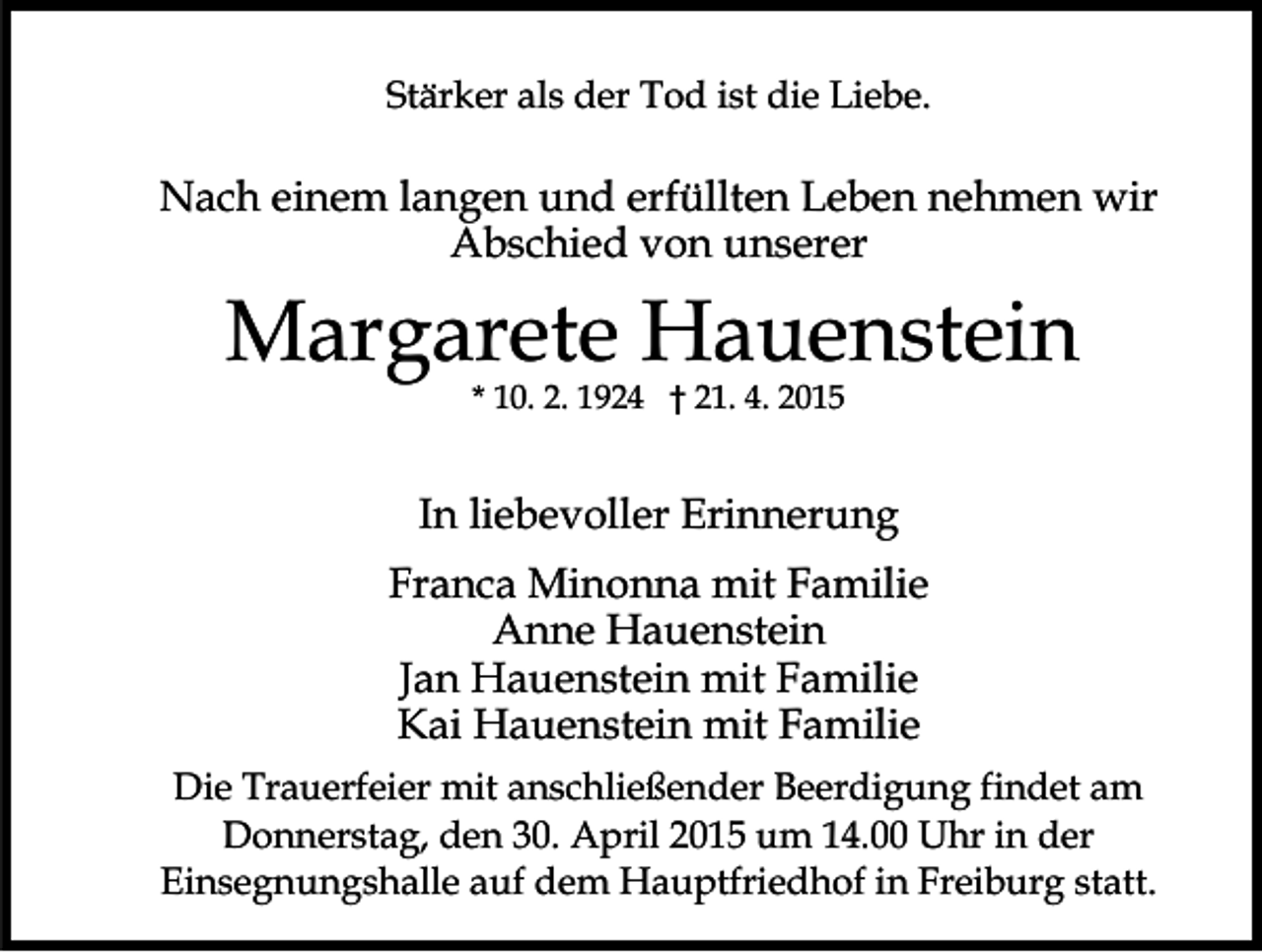 <p>Stärker als der Tod ist die Liebe.</p><p>Nach einem langen und erfüllten Leben nehmen wir<br />Abschied von unserer</p><p>Margarete Hauenstein<br />* 10. 2. 1924 † 21. 4. 2015</p><p>In liebevoller Erinnerung<br />Franca Minonna mit Familie<br />Anne Hauenstein<br />Jan Hauenstein mit Familie<br />Kai Hauenstein mit Familie<br />Die Trauerfeier mit anschließender Beerdigung findet am<br />Donnerstag, den 30. April 2015 um 14.00 Uhr in der<br />Einsegnungshalle auf dem Hauptfriedhof in Freiburg statt.</p>