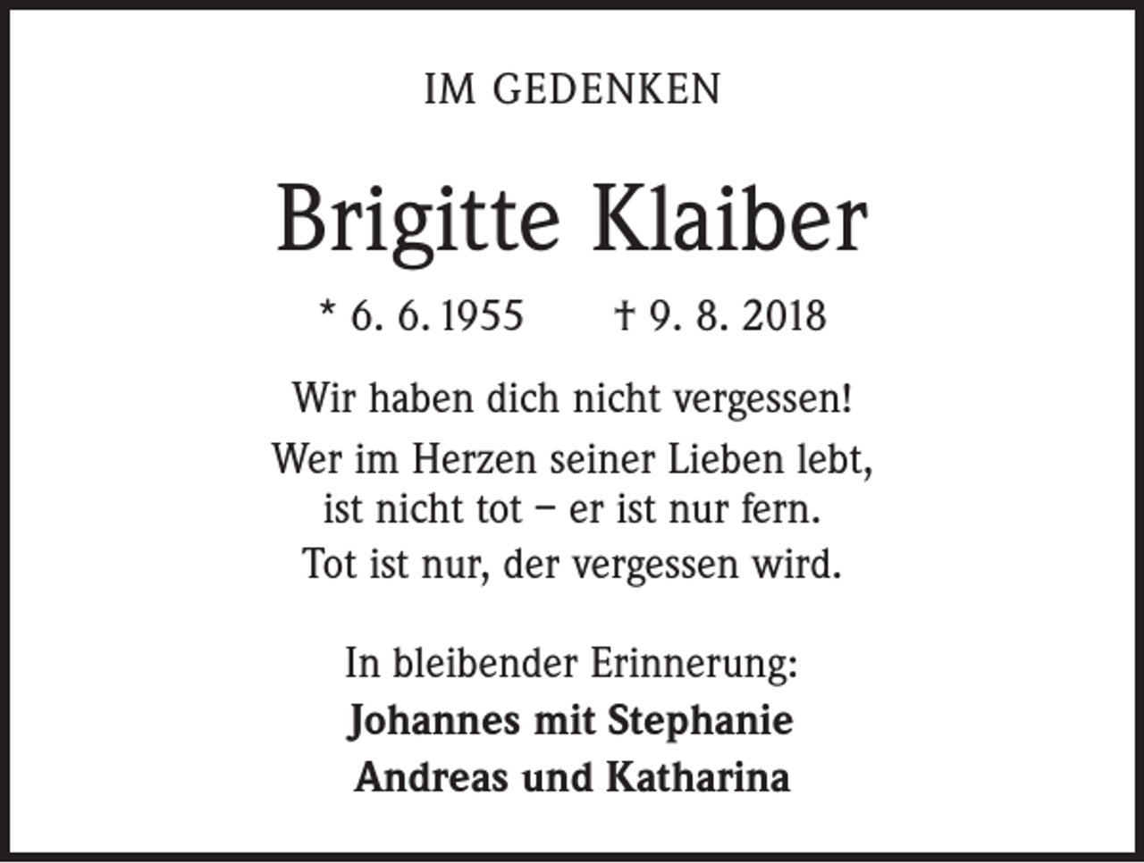 <p>IM GEDENKEN</p><p>Brigitte Klaiber<br />* 6. 6. 1955 † 9. 8. 2018<br />Wir haben dich nicht vergessen!<br />Wer im Herzen seiner Lieben lebt,<br />ist nicht tot – er ist nur fern.<br />Tot ist nur, der vergessen wird.<br />In bleibender Erinnerung:<br />Johannes mit Stephanie<br />Andreas und Katharina</p>
