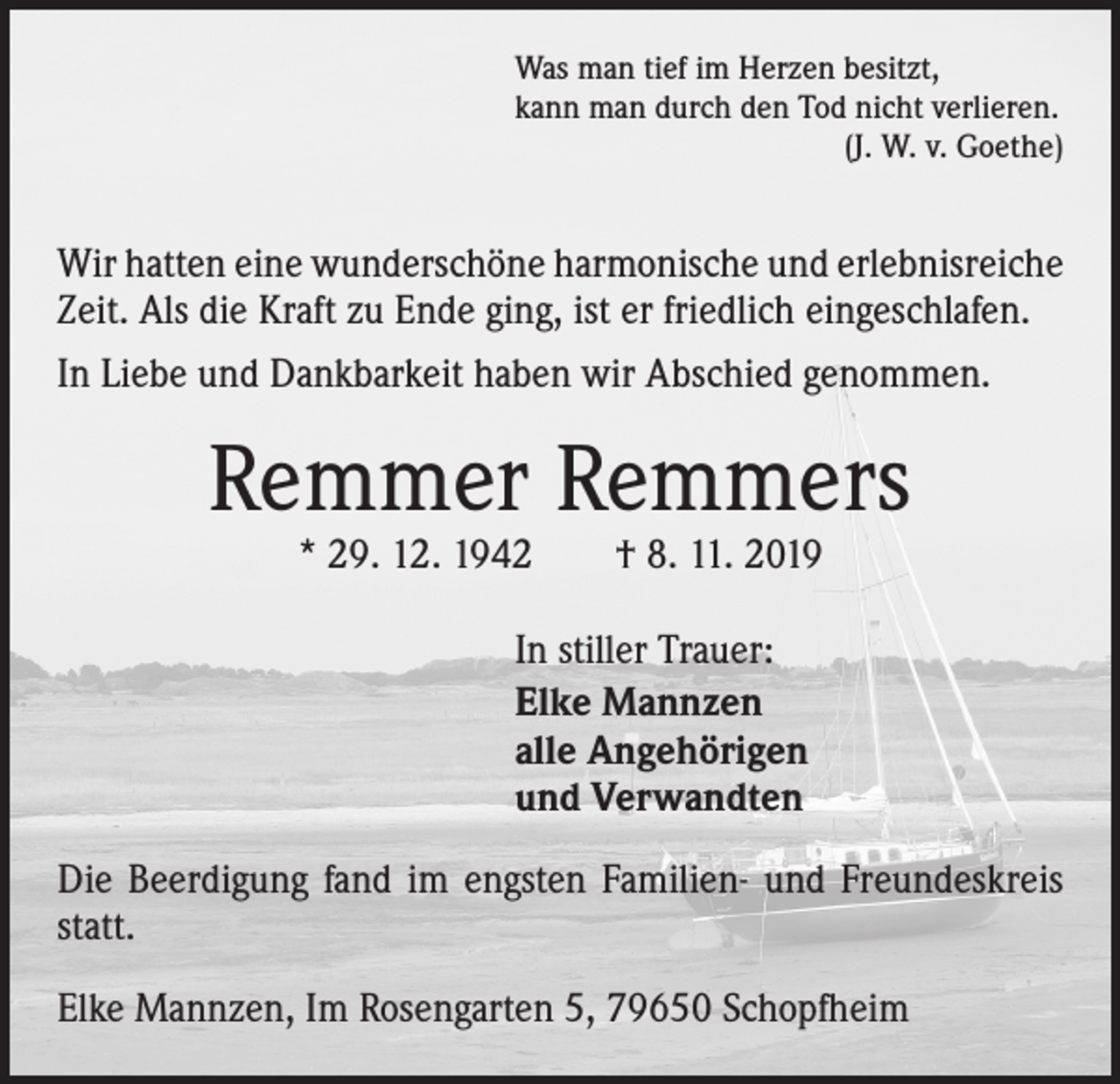 <p>Was man tief im Herzen besitzt,<br />kann man durch den Tod nicht verlieren.</p><p>(J. W. v. Goethe)</p><p>Wir hatten eine wunderschöne harmonische und erlebnisreiche<br />Zeit. Als die Kraft zu Ende ging, ist er friedlich eingeschlafen.<br />In Liebe und Dankbarkeit haben wir Abschied genommen.</p><p>Remmer Remmers<br />* 29. 12. 1942 † 8. 11. 2019<br />In stiller Trauer:<br />Elke Mannzen<br />alle Angehörigen<br />und Verwandten<br />Die Beerdigung fand im engsten Familien- und Freundeskreis<br />statt.<br />Elke Mannzen, Im Rosengarten 5, 79650 Schopfheim</p>