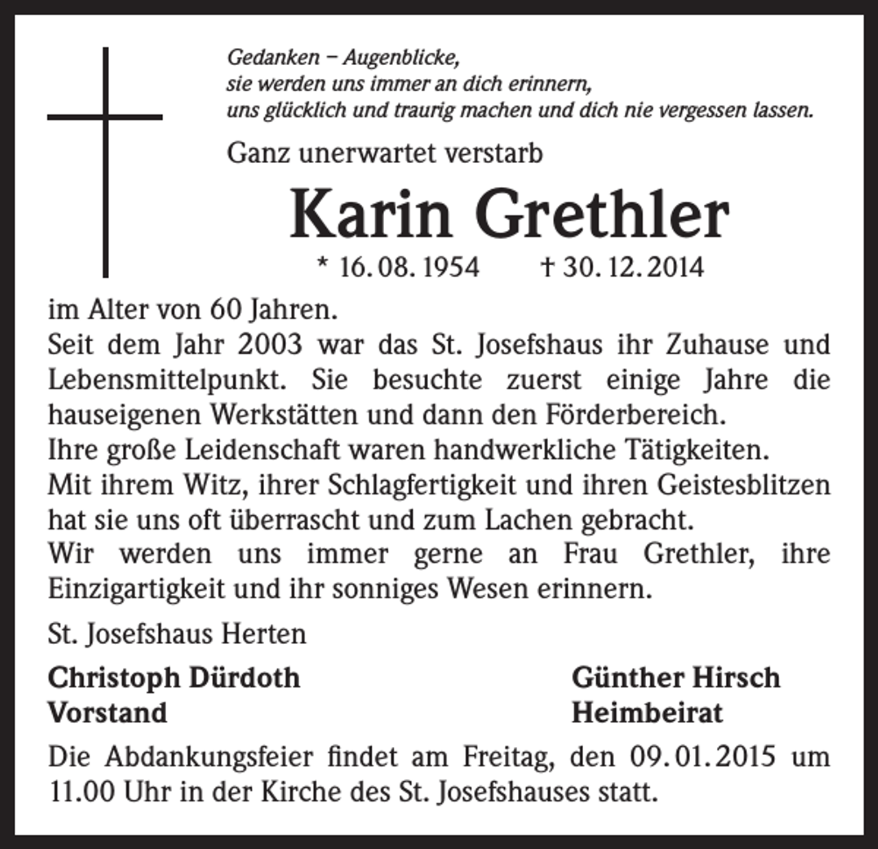 <p>Gedanken – Augenblicke,<br />sie werden uns immer an dich erinnern,<br />uns glücklich und traurig machen und dich nie vergessen lassen.</p><p>Ganz unerwartet verstarb</p><p>Karin Grethler<br />* 16. 08. 1954 † 30. 12. 2014</p><p>im Alter von 60 Jahren.<br />Seit dem Jahr 2003 war das St. Josefshaus ihr Zuhause und<br />Lebensmittelpunkt. Sie besuchte zuerst einige Jahre die<br />hauseigenen Werkstätten und dann den Förderbereich.<br />Ihre große Leidenschaft waren handwerkliche Tätigkeiten.<br />Mit ihrem Witz, ihrer Schlagfertigkeit und ihren Geistesblitzen<br />hat sie uns oft überrascht und zum Lachen gebracht.<br />Wir werden uns immer gerne an Frau Grethler, ihre<br />Einzigartigkeit und ihr sonniges Wesen erinnern.<br />St. Josefshaus Herten<br />Christoph Dürdoth<br />Günther Hirsch<br />Vorstand<br />Heimbeirat<br />Die Abdankungsfeier findet am Freitag, den 09. 01. 2015 um<br />11.00 Uhr in der Kirche des St. Josefshauses statt.</p>
