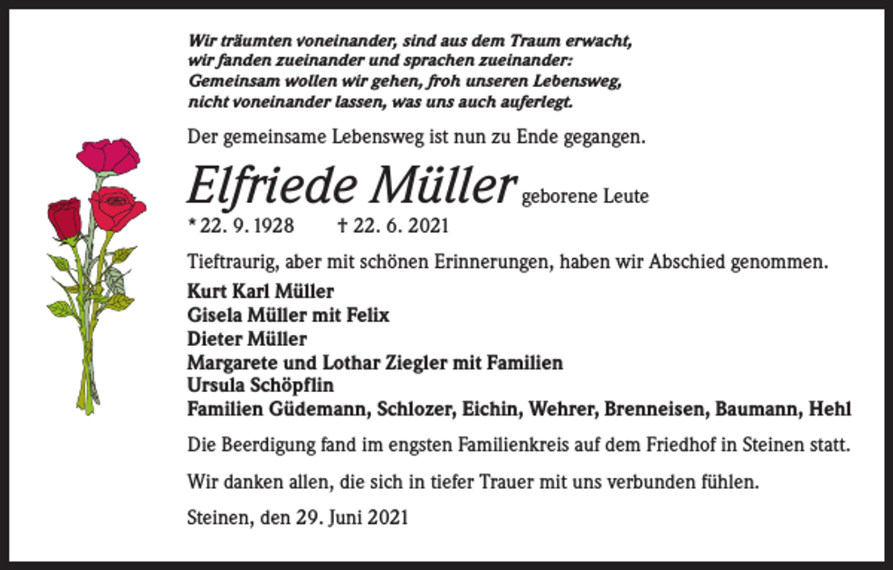 <p>Wir träumten voneinander, sind aus dem Traum erwacht,<br />wir fanden zueinander und sprachen zueinander:<br />Gemeinsam wollen wir gehen, froh unseren Lebensweg,<br />nicht voneinander lassen, was uns auch auferlegt.</p><p>Der gemeinsame Lebensweg ist nun zu Ende gegangen.</p><p>Elfriede Müller</p><p>geborene Leute</p><p>* 22. 9. 1928 † 22. 6. 2021</p><p>Tieftraurig, aber mit schönen Erinnerungen, haben wir Abschied genommen.<br />Kurt Karl Müller<br />Gisela Müller mit Felix<br />Dieter Müller<br />Margarete und Lothar Ziegler mit Familien<br />Ursula Schöpflin<br />Familien Güdemann, Schlozer, Eichin, Wehrer, Brenneisen, Baumann, Hehl<br />Die Beerdigung fand im engsten Familienkreis auf dem Friedhof in Steinen statt.<br />Wir danken allen, die sich in tiefer Trauer mit uns verbunden fühlen.<br />Steinen, den 29. Juni 2021</p>