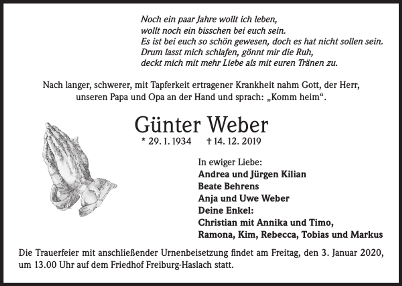<p>Noch ein paar Jahre wollt ich leben,<br />wollt noch ein bisschen bei euch sein.<br />Es ist bei euch so schön gewesen, doch es hat nicht sollen sein.<br />Drum lasst mich schlafen, gönnt mir die Ruh,<br />deckt mich mit mehr Liebe als mit euren Tränen zu.</p><p>Nach langer, schwerer, mit Tapferkeit ertragener Krankheit nahm Gott, der Herr,<br />unseren Papa und Opa an der Hand und sprach: „Komm heim“.</p><p>Günter<br />Weber<br />* 29. 1. 1934<br />† 14. 12. 2019<br />In ewiger Liebe:<br />Andrea und Jürgen Kilian<br />Beate Behrens<br />Anja und Uwe Weber<br />Deine Enkel:<br />Christian mit Annika und Timo,<br />Ramona, Kim, Rebecca, Tobias und Markus<br />Die Trauerfeier mit anschließender Urnenbeisetzung findet am Freitag, den 3. Januar 2020,<br />um 13.00 Uhr auf dem Friedhof Freiburg-Haslach statt.</p>