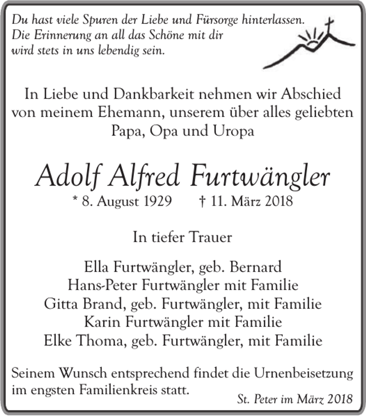 <p>DDu<br />u hhast<br />as t viele<br />viele Spuren<br />S p ure n der Liebe<br />Lie be und<br />u n d Fürsorge<br />F ürsorge hinterlassen.<br />hi nterl asse n.<br />Die Eri<br />n ner u ng aan<br />n all<br />as ScSchöne<br />hö ne mit<br />mit dir<br />Die<br />Erinnerung<br />allddas<br />dir<br />wird<br />lebendig<br />wir d sstets<br />tets iinn uns<br />u ns le<br />be n dig sein.<br />sei n.</p><p>I n Liebe<br />In<br />Li e b e und<br />u n d Dankbarkeit<br />D a n k b ar keit nehmen<br />n e h m e n wir<br />wir Abschied<br />A bsc hi e d<br />vo<br />n meinem<br />m ei n e m Ehemann,<br />E h e m a n n, unserem<br />u ns er e m über<br />ü b er all<br />es ggeliebten<br />eli e bt e n<br />von<br />alles<br />Papa,<br />P a p a, Opa<br />O p a und<br />u n d Uropa<br />U ro p a</p><p>AAdolf<br />dolf Alfred<br />Alfr e d Furtwängler<br />Fur t wä ngler<br />* 8.<br />8. August<br />Au g ust 11</p><p>†† 111.<br />1 . März<br />M ärz 2018<br />2 01 8</p><p>IInn ti<br />tiefer<br />efer Trauer<br />Tr a u er<br />Ell a FFurtwängler,<br />Ella<br />ur t w ä n gl er, geb.<br />g e b. Bernard<br />B er n ard<br />HHans-Peter<br />a ns- P e t er Furtwängler<br />Fur t w ä n gl er mit<br />mit Familie<br />Fa mili e<br />Gittaa Brand,<br />Gitt<br />Br a n d, ggeb.<br />e b. Furtwängler,<br />F ur t w ä n gl er, mit<br />mit Familie<br />Fa mili e<br />KKarin<br />ari n Furtwängler<br />F ur t w ä n gl er mit<br />mit Familie<br />Fa mili e<br />Elke<br />El k e Thoma,<br />T h o m a, ggeb.<br />e b. Furtwängler,<br />F ur t w ä n gl er, mit<br />mit Familie<br />Fa mili e<br />SSeinem<br />e i ne m Wunsch<br />Wu n sch entsprechend<br />en tsp rec h e n d findet<br />fi nd e t die<br />d i e Urnenbeisetzung<br />Ur ne n b e ise tzu n g<br />iimm engsten<br />en gs te n Familienkreis<br />Fa m ili en k rei s statt.<br />stat t.<br />SSt.<br />t. Peter<br />Peter iimm März<br />M ärz 2018<br />2 01 8</p>