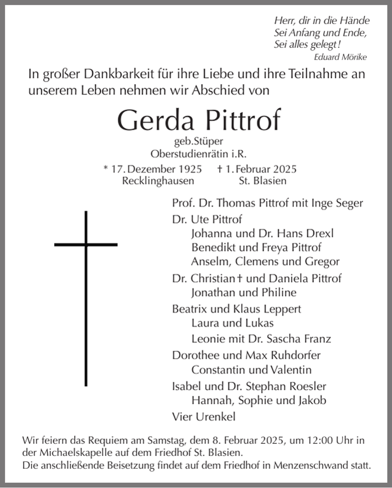 <p>Herr, dir in die Hände<br />Sei Anfang und Ende,<br />Sei alles gelegt !<br />Eduard Mörike</p><p>In großer Dankbarkeit für ihre Liebe und ihre Teilnahme an<br />unserem Leben nehmen wir Abschied von</p><p>Gerda Pittrof</p><p>geb.Stüper<br />Oberstudienrätin i.R.<br />* 17. Dezember 1925 † 1. Februar 2025<br />Recklinghausen<br />St. Blasien</p><p>Prof. Dr. Thomas Pittrof mit Inge Seger<br />Dr. Ute Pittrof<br />Johanna und Dr. Hans Drexl<br />Benedikt und Freya Pittrof<br />Anselm, Clemens und Gregor<br />Dr. Christian † und Daniela Pittrof<br />Jonathan und Philine<br />Beatrix und Klaus Leppert<br />Laura und Lukas<br />Leonie mit Dr. Sascha Franz<br />Dorothee und Max Ruhdorfer<br />Constantin und Valentin<br />Isabel und Dr. Stephan Roesler<br />Hannah, Sophie und Jakob<br />Vier Urenkel<br />Wir feiern das Requiem am Samstag, dem 8. Februar 2025, um 12:00 Uhr in<br />der Michaelskapelle auf dem Friedhof St. Blasien.<br />Die anschließende Beisetzung findet auf dem Friedhof in Menzenschwand statt.</p>