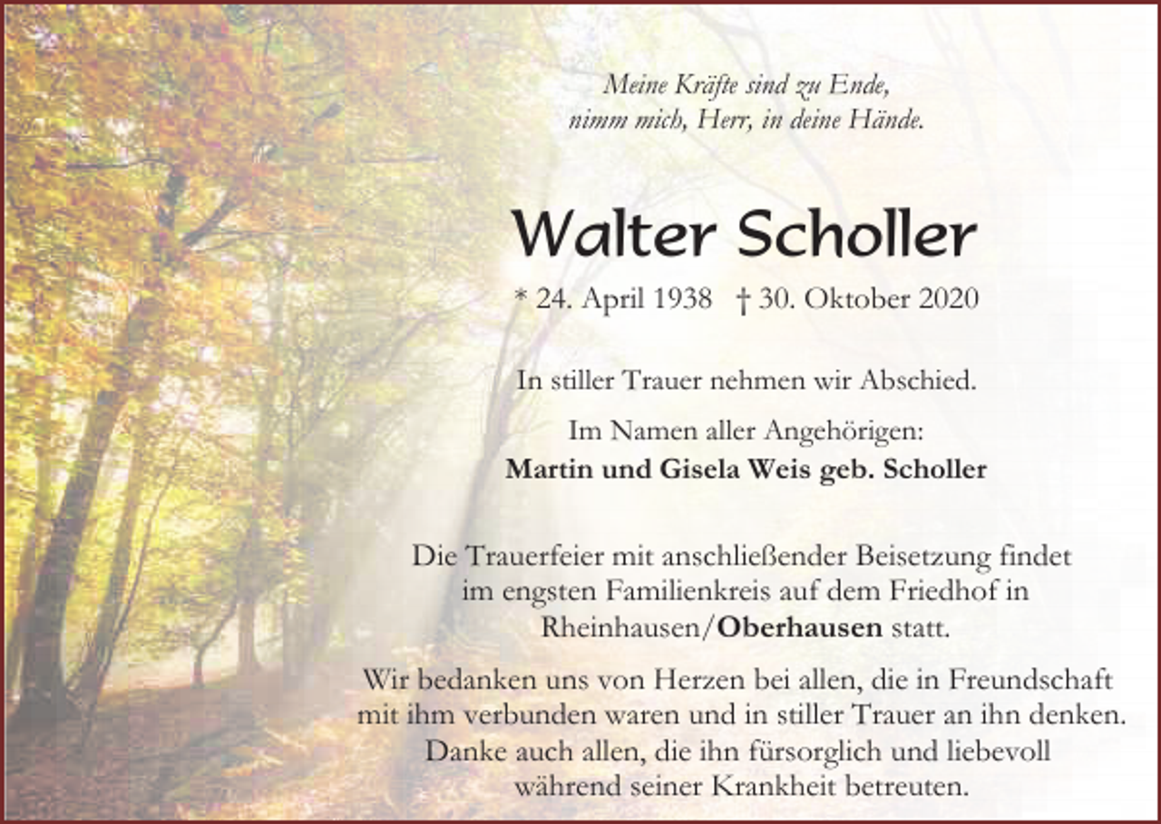 <p>Meine Kräfte sind zu Ende,<br />nimm mich, Herr, in deine Hände.</p><p>Walter Scholler<br />* 24. April 1938 † 30. Oktober 2020<br />In stiller Trauer nehmen wir Abschied.<br />Im Namen aller Angehörigen:<br />Martin und Gisela Weis geb. Scholler</p><p>Die Trauerfeier mit anschließender Beisetzung findet<br />im engsten Familienkreis auf dem Friedhof in<br />Rheinhausen/Oberhausen statt.<br />Wir bedanken uns von Herzen bei allen, die in Freundschaft<br />mit ihm verbunden waren und in stiller Trauer an ihn denken.<br />Danke auch allen, die ihn fürsorglich und liebevoll<br />während seiner Krankheit betreuten.</p>