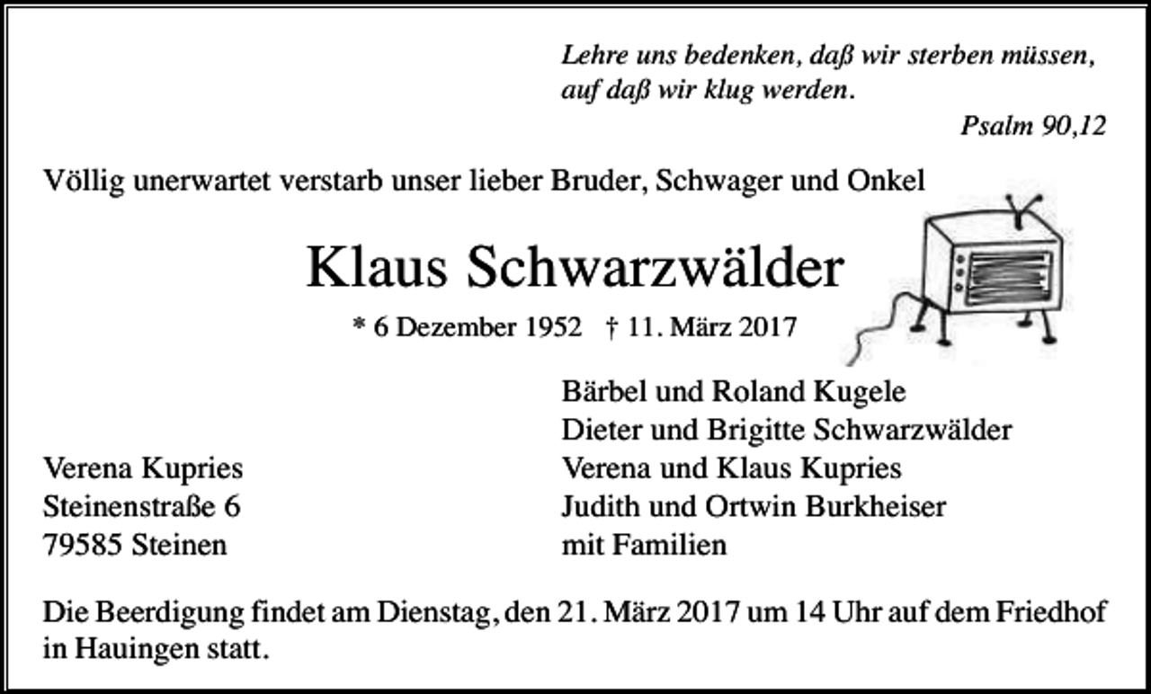<p>Lehre uns bedenken, daß wir sterben müssen,<br />auf daß wir klug werden.<br />Psalm 90,12</p><p>Völlig unerwartet verstarb unser lieber Bruder, Schwager und Onkel</p><p>Klaus Schwarzwälder<br />* 6 Dezember 1952 † 11. März 2017</p><p>Verena Kupries<br />Steinenstraße 6<br />79585 Steinen</p><p>Bärbel und Roland Kugele<br />Dieter und Brigitte Schwarzwälder<br />Verena und Klaus Kupries<br />Judith und Ortwin Burkheiser<br />mit Familien</p><p>Die Beerdigung findet am Dienstag, den 21. März 2017 um 14 Uhr auf dem Friedhof<br />in Hauingen statt.</p>
