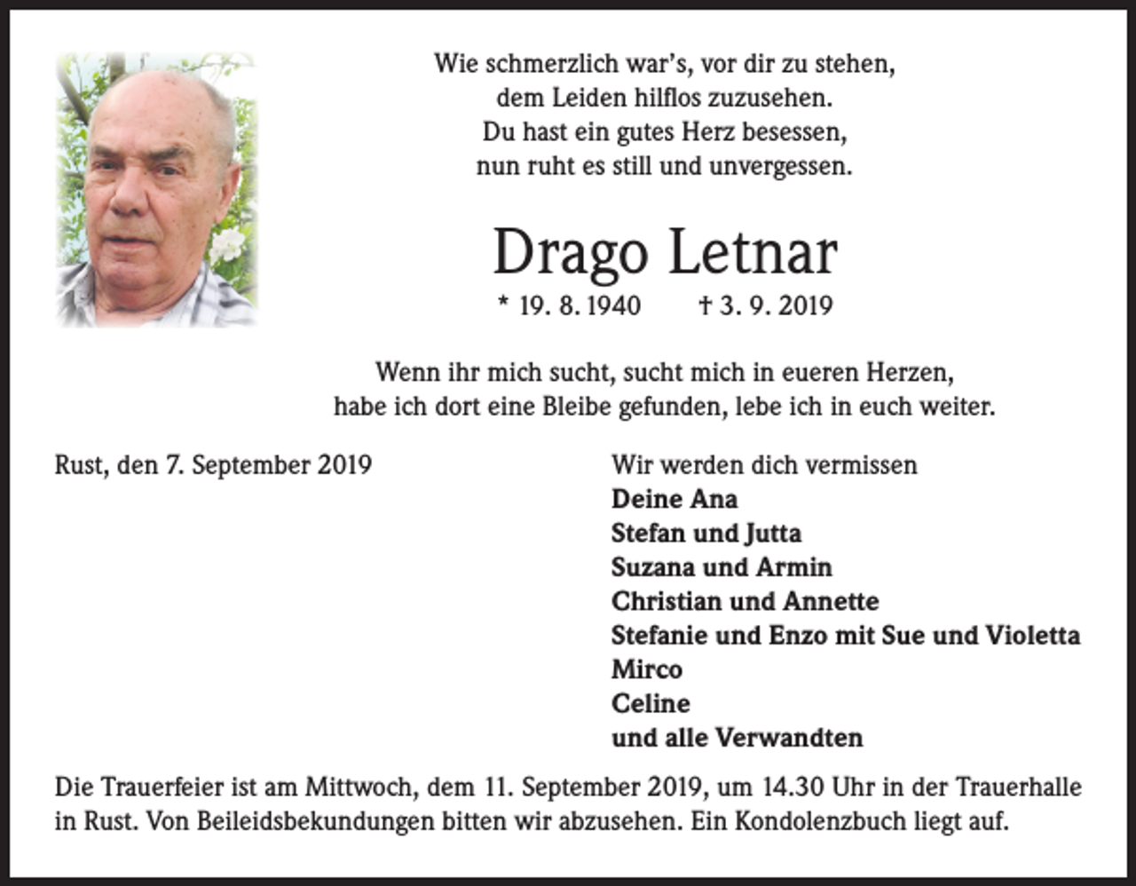 <p>Wie schmerzlich war’s, vor dir zu stehen,<br />dem Leiden hilflos zuzusehen.<br />Du hast ein gutes Herz besessen,<br />nun ruht es still und unvergessen.</p><p>Drago Letnar<br />* 19. 8. 1940</p><p>† 3. 9. 2019</p><p>Wenn ihr mich sucht, sucht mich in eueren Herzen,<br />habe ich dort eine Bleibe gefunden, lebe ich in euch weiter.<br />Rust, den 7. September 2019</p><p>Wir werden dich vermissen<br />Deine Ana<br />Stefan und Jutta<br />Suzana und Armin<br />Christian und Annette<br />Stefanie und Enzo mit Sue und Violetta<br />Mirco<br />Celine<br />und alle Verwandten</p><p>Die Trauerfeier ist am Mittwoch, dem 11. September 2019, um 14.30 Uhr in der Trauerhalle<br />in Rust. Von Beileidsbekundungen bitten wir abzusehen. Ein Kondolenzbuch liegt auf.</p>