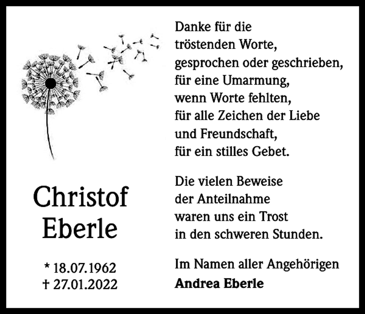 <p>Danke für die<br />tröstenden Worte,<br />gesprochen oder geschrieben,<br />für eine Umarmung,<br />wenn Worte fehlten,<br />für alle Zeichen der Liebe<br />und Freundschaft,<br />für ein stilles Gebet.</p><p>Christof<br />Eberle<br />* 18.07.1962<br />† 27.01.2022</p><p>Die vielen Beweise<br />der Anteilnahme<br />waren uns ein Trost<br />in den schweren Stunden.<br />Im Namen aller Angehörigen<br />Andrea Eberle</p>