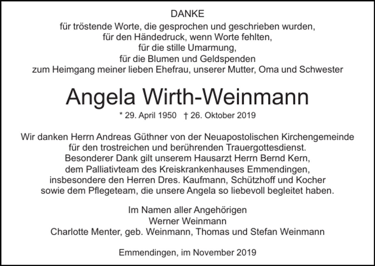 <p>DANKE<br />für tröstende Worte, die gesprochen und geschrieben wurden,<br />für den Händedruck, wenn Worte fehlten,<br />für die stille Umarmung,<br />für die Blumen und Geldspenden<br />zum Heimgang meiner lieben Ehefrau, unserer Mutter, Oma und Schwester</p><p>Angela Wirth-Weinmann<br />* 29. April 1950 † 26. Oktober 2019</p><p>Wir danken Herrn Andreas Güthner von der Neuapostolischen Kirchengemeinde<br />für den trostreichen und berührenden Trauergottesdienst.<br />Besonderer Dank gilt unserem Hausarzt Herrn Bernd Kern,<br />dem Palliativteam des Kreiskrankenhauses Emmendingen,<br />insbesondere den Herren Dres. Kaufmann, Schützhoff und Kocher<br />sowie dem Pflegeteam, die unsere Angela so liebevoll begleitet haben.<br />Im Namen aller Angehörigen<br />Werner Weinmann<br />Charlotte Menter, geb. Weinmann, Thomas und Stefan Weinmann<br />Emmendingen, im November 2019</p>
