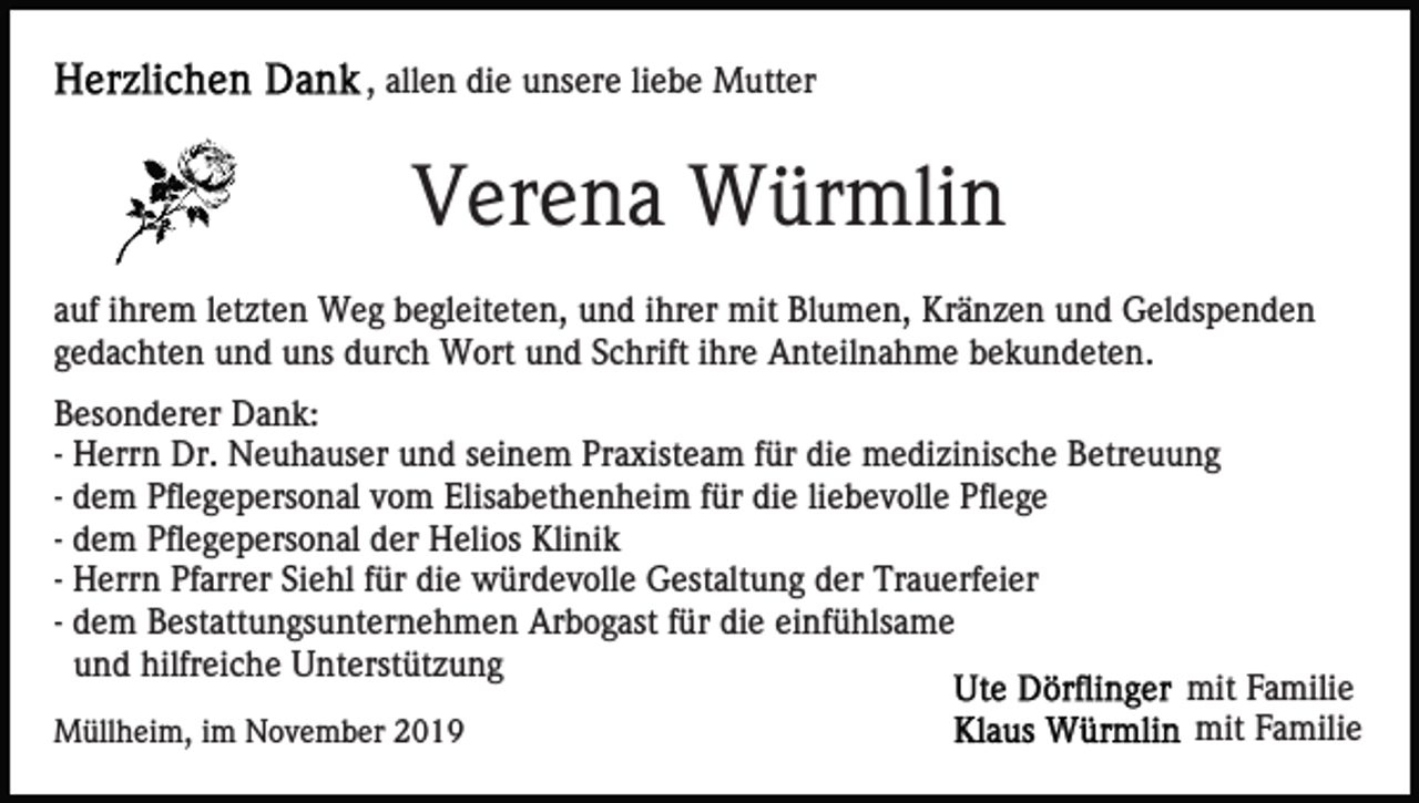 <p>, allen die unsere liebe Mutter</p><p>Verena Würmlin<br />auf ihrem letzten Weg begleiteten, und ihrer mit Blumen, Kränzen und Geldspenden<br />gedachten und uns durch Wort und Schrift ihre Anteilnahme bekundeten.<br />Besonderer Dank:<br />- Herrn Dr. Neuhauser und seinem Praxisteam für die medizinische Betreuung<br />- dem Pflegepersonal vom Elisabethenheim für die liebevolle Pflege<br />- dem Pflegepersonal der Helios Klinik<br />- Herrn Pfarrer Siehl für die würdevolle Gestaltung der Trauerfeier<br />- dem Bestattungsunternehmen Arbogast für die einfühlsame<br />und hilfreiche Unterstützung<br />mit Familie<br />mit Familie<br />Müllheim, im November 2019</p>