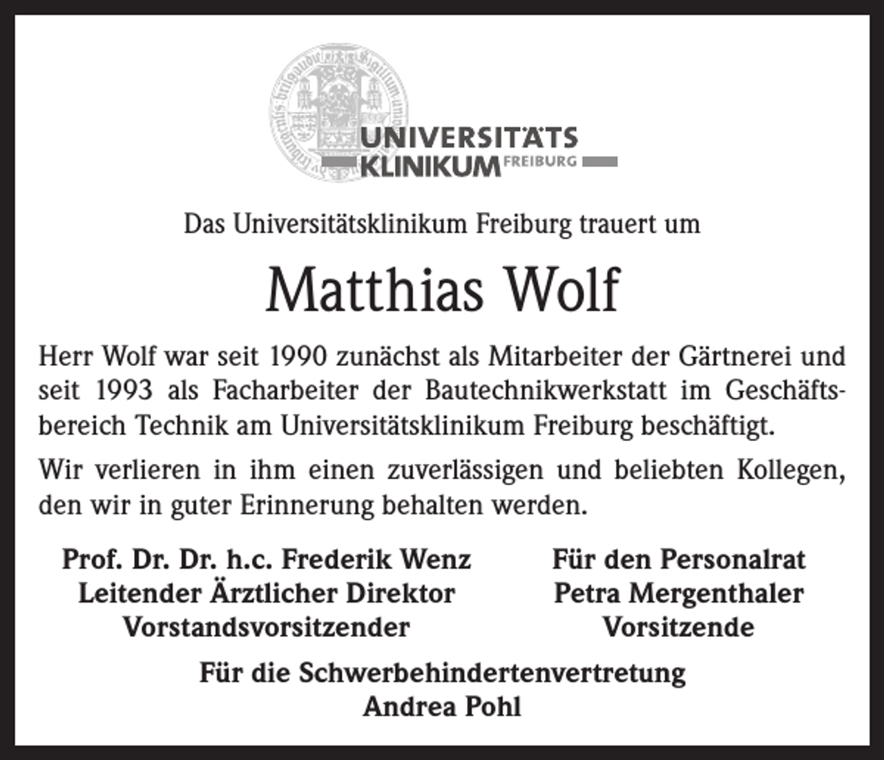 <p>Das Universitätsklinikum Freiburg trauert um</p><p>Matthias Wolf<br />Herr Wolf war seit 1990 zunächst als Mitarbeiter der Gärtnerei und<br />seit 1993 als Facharbeiter der Bautechnikwerkstatt im Geschäftsbereich Technik am Universitätsklinikum Freiburg beschäftigt.<br />Wir verlieren in ihm einen zuverlässigen und beliebten Kollegen,<br />den wir in guter Erinnerung behalten werden.<br />Prof. Dr. Dr. h.c. Frederik Wenz<br />Für den Personalrat<br />Leitender Ärztlicher Direktor<br />Petra Mergenthaler</p><p>Vorstandsvorsitzender<br />Vorsitzende<br />Für die Schwerbehindertenvertretung<br />Andrea Pohl</p>