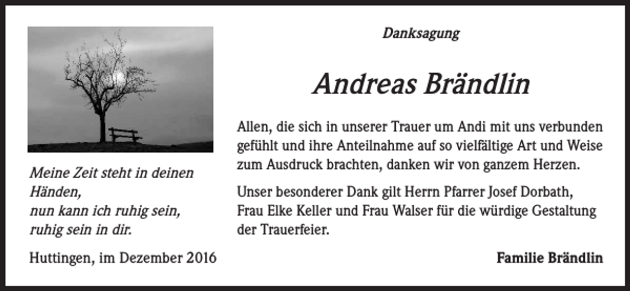 <p>Danksagung</p><p>Andreas Brändlin<br />Meine Zeit steht in deinen<br />Händen,<br />nun kann ich ruhig sein,<br />ruhig sein in dir.<br />Huttingen, im Dezember 2016</p><p>Allen, die sich in unserer Trauer um Andi mit uns verbunden<br />gefühlt und ihre Anteilnahme auf so vielfältige Art und Weise<br />zum Ausdruck brachten, danken wir von ganzem Herzen.<br />Unser besonderer Dank gilt Herrn Pfarrer Josef Dorbath,<br />Frau Elke Keller und Frau Walser für die würdige Gestaltung<br />der Trauerfeier.<br />Familie Brändlin</p>