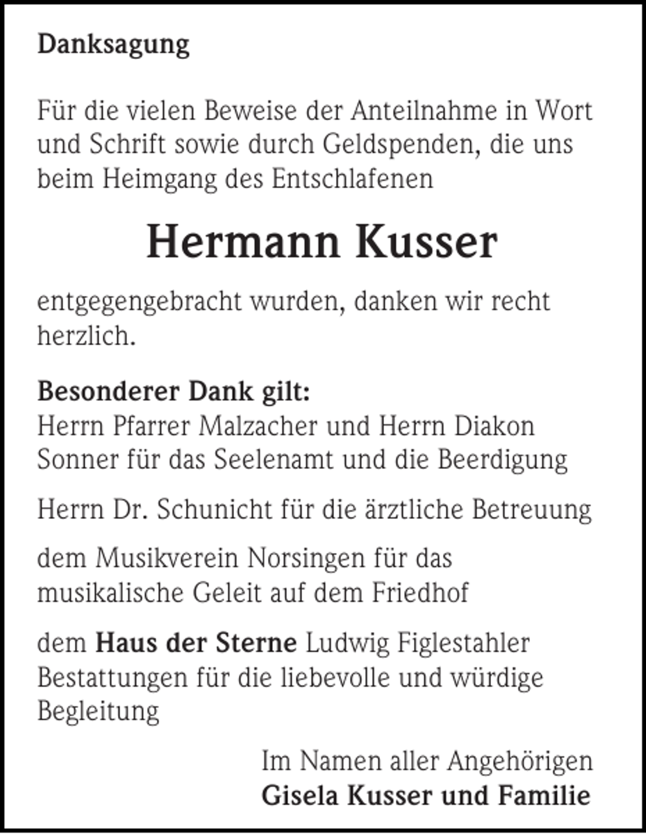 <p>DDanksagung<br />a n ks a g u n g<br />F ür di<br />Für<br />die<br />e vivielen<br />el e n Beweise<br />B e w eis e dder<br />er Anteilnahme<br />A nt eil n a h m e iin<br />n Wort<br />W ort<br />uund<br />n d SSchrift<br />c hrift ssowie<br />o wi e ddurch<br />ur c h Geldspenden,<br />G el ds p e n d e n, didie<br />e uuns<br />ns<br />bbeim<br />ei m Heimgang<br />H ei m g a n g ddes<br />es EEntschlafenen<br />nts c hl af e n e n</p><p>HHermann<br />er m a n n KKusser<br />u s s er<br />e nt g e g e n g e br a c ht wurden,<br />entgegengebracht<br />w ur d e n, danken<br />d a n k e n wir<br />wir rrecht<br />e c ht<br />hherzlich.<br />er zli c h.<br />B e s o n d er er Dank<br />Besonderer<br />D a n k gilt:<br />gilt:<br />HHerrn<br />err n PfPfarrer<br />arr er Malzacher<br />M al z a c h er uund<br />n d HHerrn<br />err n Di<br />Diakon<br />akon<br />SSonner<br />o n n er ffür<br />ür ddas<br />as SSeelenamt<br />e el e n a mt uund<br />n d di<br />die<br />e BBeerdigung<br />e er di g u n g<br />HHerrn<br />err n Dr.<br />Dr. SSchunicht<br />c h u ni c ht f für<br />ür didie<br />e ärärztliche<br />ztli c h e BBetreuung<br />etr e u u n g<br />d e m Musikverein<br />dem<br />M usi k v er ei n Norsingen<br />N orsi n g e n ffür<br />ür das<br />d as<br />mmusikalische<br />usi k alis c h e GGeleit<br />el eit a auf<br />uf ddem<br />e m Fri<br />Friedhof<br />e d h of<br />d e m HHaus<br />dem<br />a u s dder<br />er StSterne<br />er n e LLudwig<br />u d wi g Figlestahler<br />Fi gl est a hl er<br />BBestattungen<br />est att u n g e n ffür<br />ür die<br />di e lie<br />liebevolle<br />b e v oll e und<br />u n d würdige<br />w ür di g e<br />BBegleitung<br />e gl eit u n g<br />I m Namen<br />Im<br />N a m e n aller<br />all er Angehörigen<br />A n g e h öri g e n<br />Gisela<br />Gi<br />s el a KKusser<br />u s s er uund<br />n d FFamilie<br />a mili e</p>