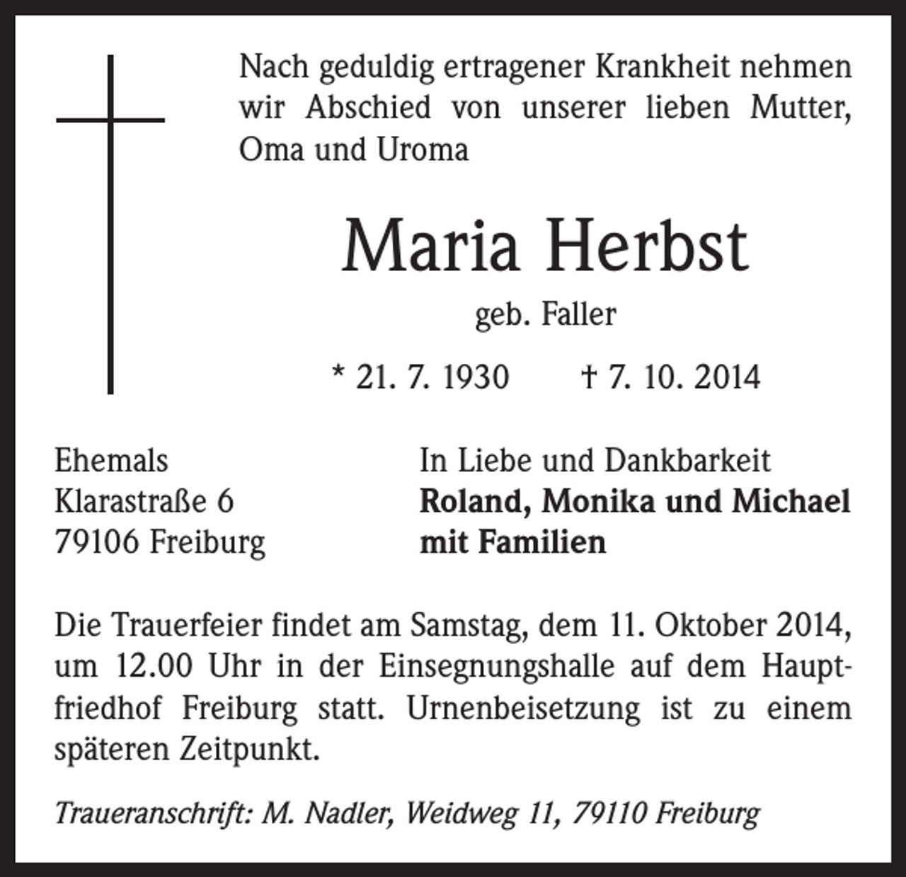 <p>Nach geduldig ertragener Krankheit nehmen<br />wir Abschied von unserer lieben Mutter,<br />Oma und Uroma</p><p>Maria Herbst<br />geb. Faller<br />* 21. 7. 1930 † 7. 10. 2014<br />Ehemals<br />Klarastraße 6<br />79106 Freiburg</p><p>In Liebe und Dankbarkeit<br />Roland, Monika und Michael<br />mit Familien</p><p>Die Trauerfeier findet am Samstag, dem 11. Oktober 2014,<br />um 12.00 Uhr in der Einsegnungshalle auf dem Hauptfriedhof Freiburg statt. Urnenbeisetzung ist zu einem<br />­späteren Zeitpunkt.<br />Traueranschrift: M. Nadler, Weidweg 11, 79110 Freiburg</p>