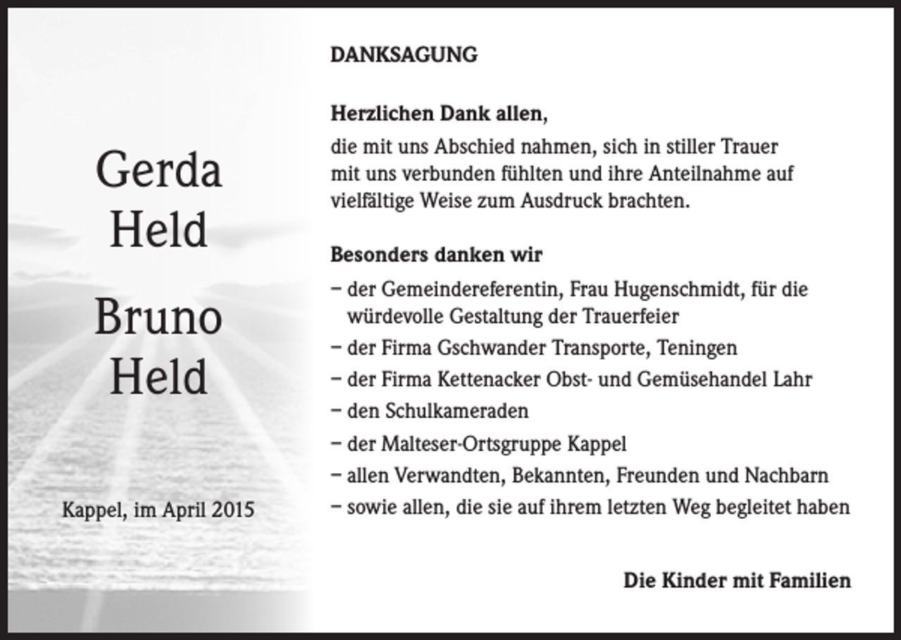 <p>DANKSAGUNG</p><p>Gerda<br />Held<br />Bruno<br />Held<br />Kappel, im April 2015</p><p>Herzlichen Dank allen,<br />die mit uns Abschied nahmen, sich in stiller Trauer<br />mit uns verbunden fühlten und ihre Anteilnahme auf<br />vielfältige Weise zum Ausdruck brachten.<br />Besonders danken wir<br />– der Gemeindereferentin, Frau Hugenschmidt, für die<br />würdevolle Gestaltung der Trauerfeier<br />– der Firma Gschwander Transporte, Teningen<br />– der Firma Kettenacker Obst- und Gemüsehandel Lahr<br />– den Schulkameraden<br />– der Malteser-Ortsgruppe Kappel<br />– allen Verwandten, Bekannten, Freunden und Nachbarn<br />– sowie allen, die sie auf ihrem letzten Weg begleitet haben<br />Die Kinder mit Familien</p>