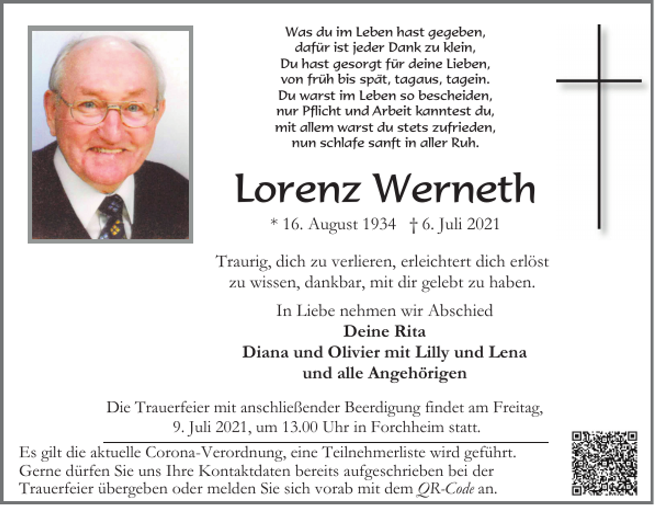 <p>Was du im Leben hast gegeben,<br />dafür ist jeder Dank zu klein,<br />Du hast gesorgt für deine Lieben,<br />von früh bis spät, tagaus, tagein.<br />Du warst im Leben so bescheiden,<br />nur Pflicht und Arbeit kanntest du,<br />mit allem warst du stets zufrieden,<br />nun schlafe sanft in aller Ruh.</p><p>Lorenz Werneth<br />* 16. August 1934 † 6. Juli 2021<br />Traurig, dich zu verlieren, erleichtert dich erlöst<br />zu wissen, dankbar, mit dir gelebt zu haben.<br />In Liebe nehmen wir Abschied<br />Deine Rita<br />Diana und Olivier mit Lilly und Lena<br />und alle Angehörigen<br />Die Trauerfeier mit anschließender Beerdigung findet am Freitag,<br />9. Juli 2021, um 13.00 Uhr in Forchheim statt.<br />Es gilt die aktuelle Corona-Verordnung, eine Teilnehmerliste wird geführt.<br />Gerne dürfen Sie uns Ihre Kontaktdaten bereits aufgeschrieben bei der<br />Trauerfeier übergeben oder melden Sie sich vorab mit dem QR-Code an.</p>