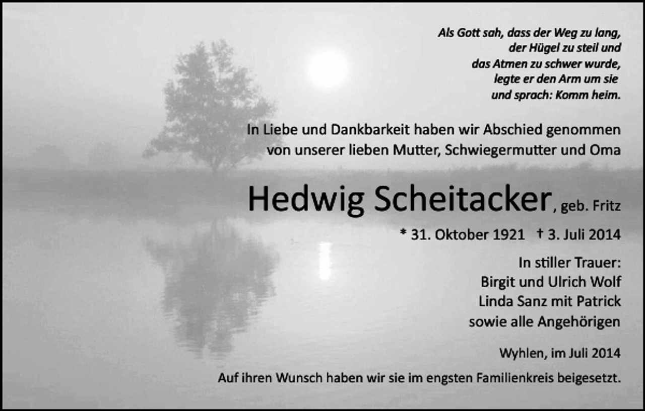 <p>Als Go� sah, dass der Weg zu lang,<br />der Hügel zu steil und<br />das Atmen zu schwer wurde,<br />legte er den Arm um sie<br />und sprach: Komm heim.</p><p>In Liebe und Dankbarkeit haben wir Abschied genommen<br />von unserer lieben Mu�er, Schwiegermu�er und Oma</p><p>Hedwig Scheitacker, geb. Fritz<br />* 31. Oktober 1921 † 3. Juli 2014<br />In s�ller Trauer:<br />Birgit und Ulrich Wolf<br />Linda Sanz mit Patrick<br />sowie alle Angehörigen<br />Wyhlen, im Juli 2014<br />Auf ihren Wunsch haben wir sie im engsten Familienkreis beigesetzt.</p>