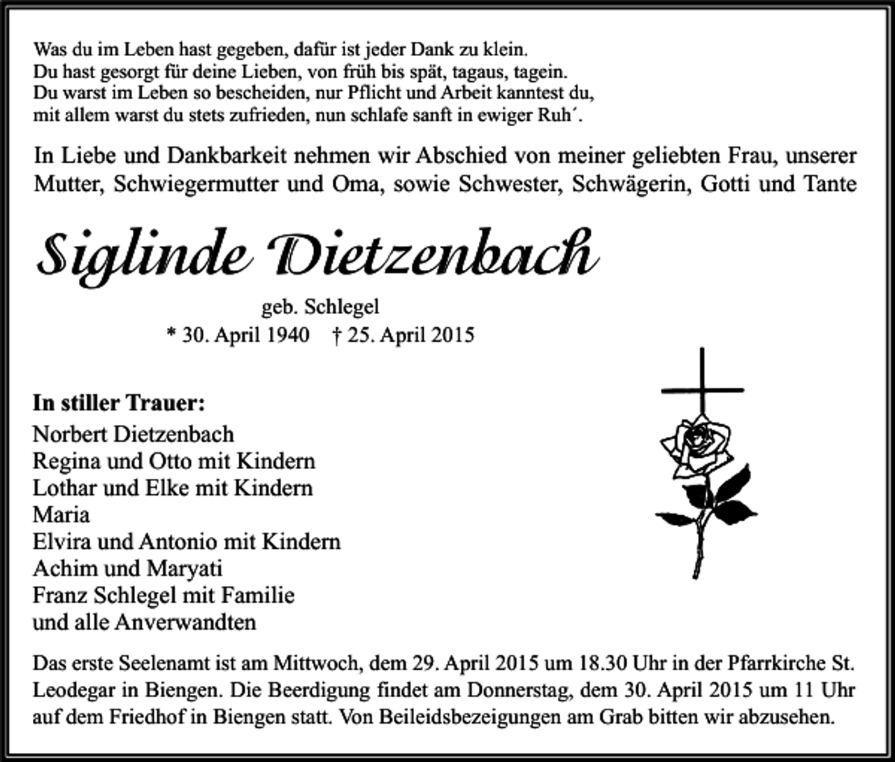 <p>Was du im Leben hast gegeben, dafür ist jeder Dank zu klein.<br />Du hast gesorgt für deine Lieben, von früh bis spät, tagaus, tagein.<br />Du warst im Leben so bescheiden, nur Pflicht und Arbeit kanntest du,<br />mit allem warst du stets zufrieden, nun schlafe sanft in ewiger Ruh´.</p><p>In Liebe und Dankbarkeit nehmen wir Abschied von meiner geliebten Frau, unserer<br />Mutter, Schwiegermutter und Oma, sowie Schwester, Schwägerin, Gotti und Tante</p><p>Siglinde Dietzenbach<br />geb. Schlegel<br />* 30. April 1940 † 25. April 2015</p><p>In stiller Trauer:<br />Norbert Dietzenbach<br />Regina und Otto mit Kindern<br />Lothar und Elke mit Kindern<br />Maria<br />Elvira und Antonio mit Kindern<br />Achim und Maryati<br />Franz Schlegel mit Familie<br />und alle Anverwandten<br />Das erste Seelenamt ist am Mittwoch, dem 29. April 2015 um 18.30 Uhr in der Pfarrkirche St.<br />Leodegar in Biengen. Die Beerdigung findet am Donnerstag, dem 30. April 2015 um 11 Uhr<br />auf dem Friedhof in Biengen statt. Von Beileidsbezeigungen am Grab bitten wir abzusehen.</p>