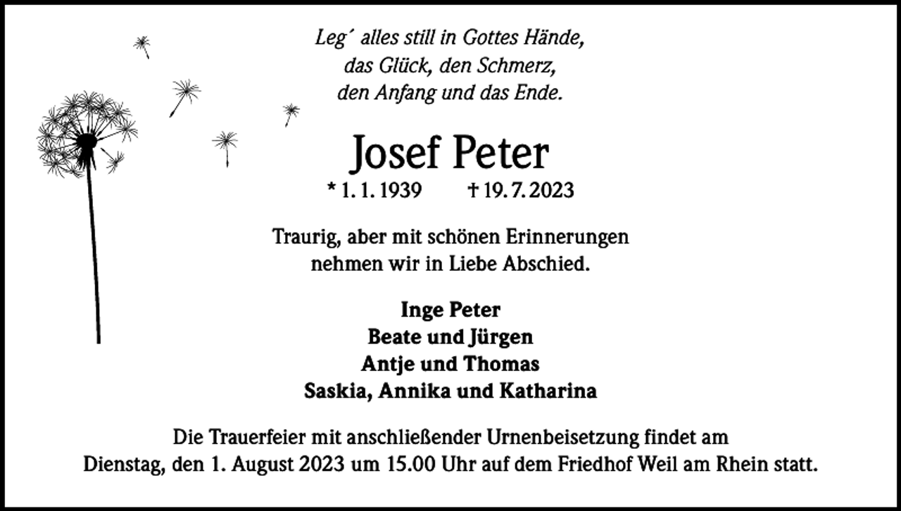 <p>Leg´ alles still in Gottes Hände,<br />das Glück, den Schmerz,<br />den Anfang und das Ende.</p><p>Josef Peter</p><p>* 1. 1. 1939 † 19. 7. 2023<br />Traurig, aber mit schönen Erinnerungen<br />nehmen wir in Liebe Abschied.<br />Inge Peter<br />Beate und Jürgen<br />Antje und Thomas<br />Saskia, Annika und Katharina<br />Die Trauerfeier mit anschließender Urnenbeisetzung findet am<br />Dienstag, den 1. August 2023 um 15.00 Uhr auf dem Friedhof Weil am Rhein statt.</p>