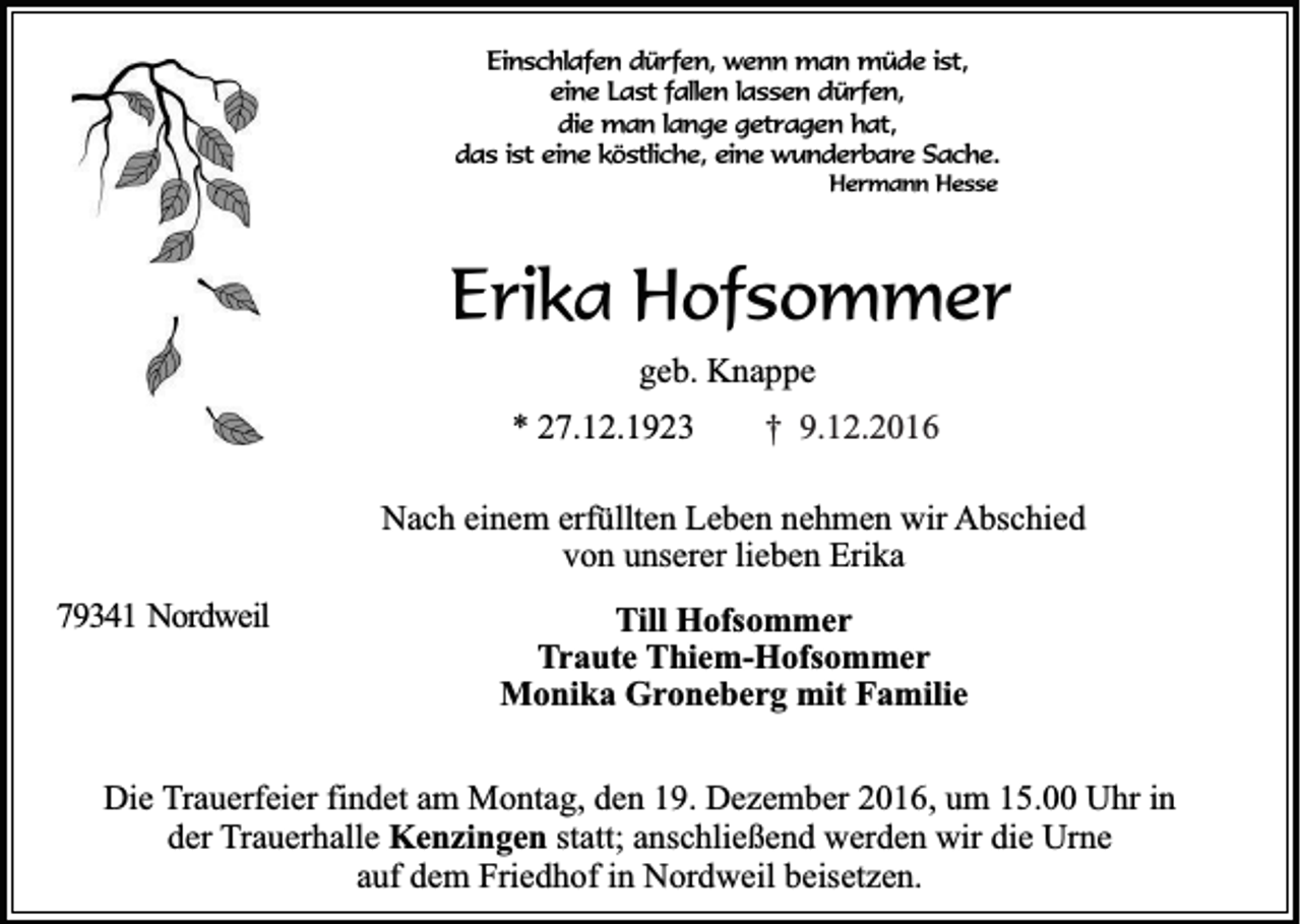 <p>Einschlafen dürfen, wenn man müde ist,<br />eine Last fallen lassen dürfen,<br />die man lange getragen hat,<br />das ist eine köstliche, eine wunderbare Sache.<br />Hermann Hesse</p><p>Erika Hofsommer<br />geb. Knappe<br />* 27.12.1923</p><p>† 9.12.2016</p><p>Nach einem erfüllten Leben nehmen wir Abschied<br />von unserer lieben Erika<br />79341 Nordweil</p><p>Till Hofsommer<br />Traute Thiem-Hofsommer<br />Monika Groneberg mit Familie</p><p>Die Trauerfeier findet am Montag, den 19. Dezember 2016, um 15.00 Uhr in<br />der Trauerhalle Kenzingen statt; anschließend werden wir die Urne<br />auf dem Friedhof in Nordweil beisetzen.</p>