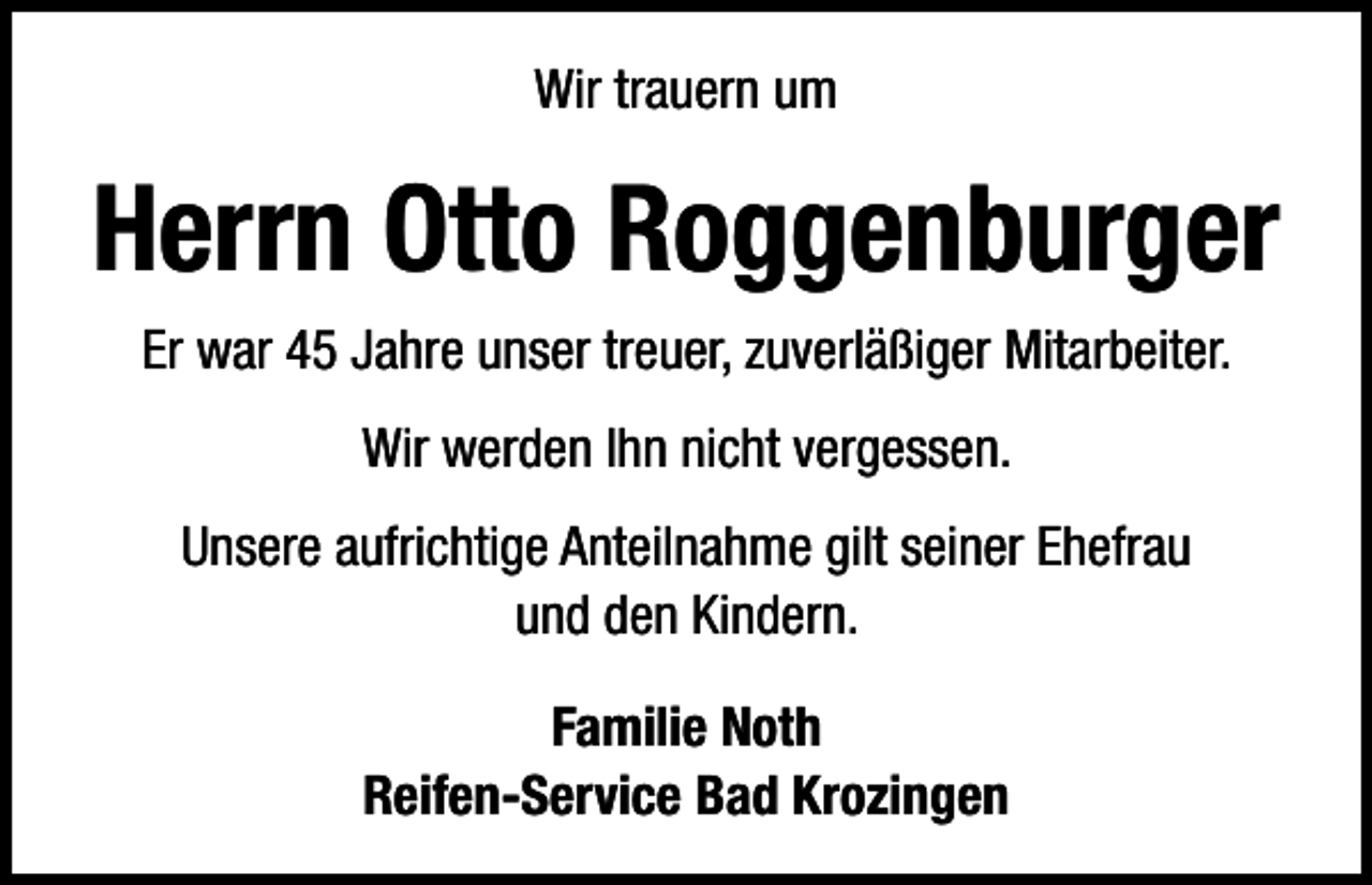 <p>Wir trauern um</p><p>Herrn Otto Roggenburger<br />Er war 45 Jahre unser treuer, zuverläßiger Mitarbeiter.<br />Wir werden Ihn nicht vergessen.<br />Unsere aufrichtige Anteilnahme gilt seiner Ehefrau<br />und den Kindern.<br />Familie Noth<br />Reifen-Service Bad Krozingen</p>