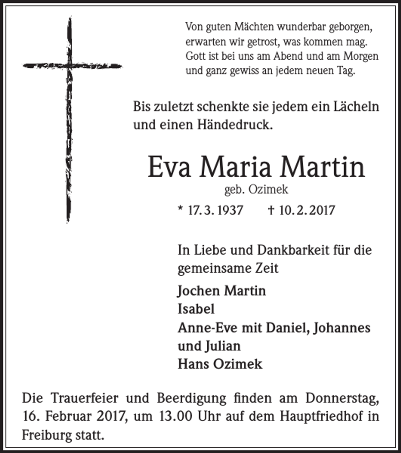 <p>Von guten Mächten wunderbar geborgen,<br />erwarten wir getrost, was kommen mag.<br />Gott ist bei uns am Abend und am Morgen<br />und ganz gewiss an jedem neuen Tag.</p><p>Bis zuletzt schenkte sie jedem ein Lächeln<br />und einen Händedruck.</p><p>Eva Maria Martin<br />geb. Ozimek</p><p>* 17. 3. 1937</p><p>† 10. 2. 2017</p><p>In Liebe und Dankbarkeit für die<br />gemeinsame Zeit<br />Jochen Martin<br />Isabel<br />Anne-Eve mit Daniel, Johannes<br />und Julian<br />Hans Ozimek<br />Die Trauerfeier und Beerdigung finden am Donnerstag,<br />16. Februar 2017, um 13.00 Uhr auf dem Hauptfriedhof in<br />Freiburg statt.</p>