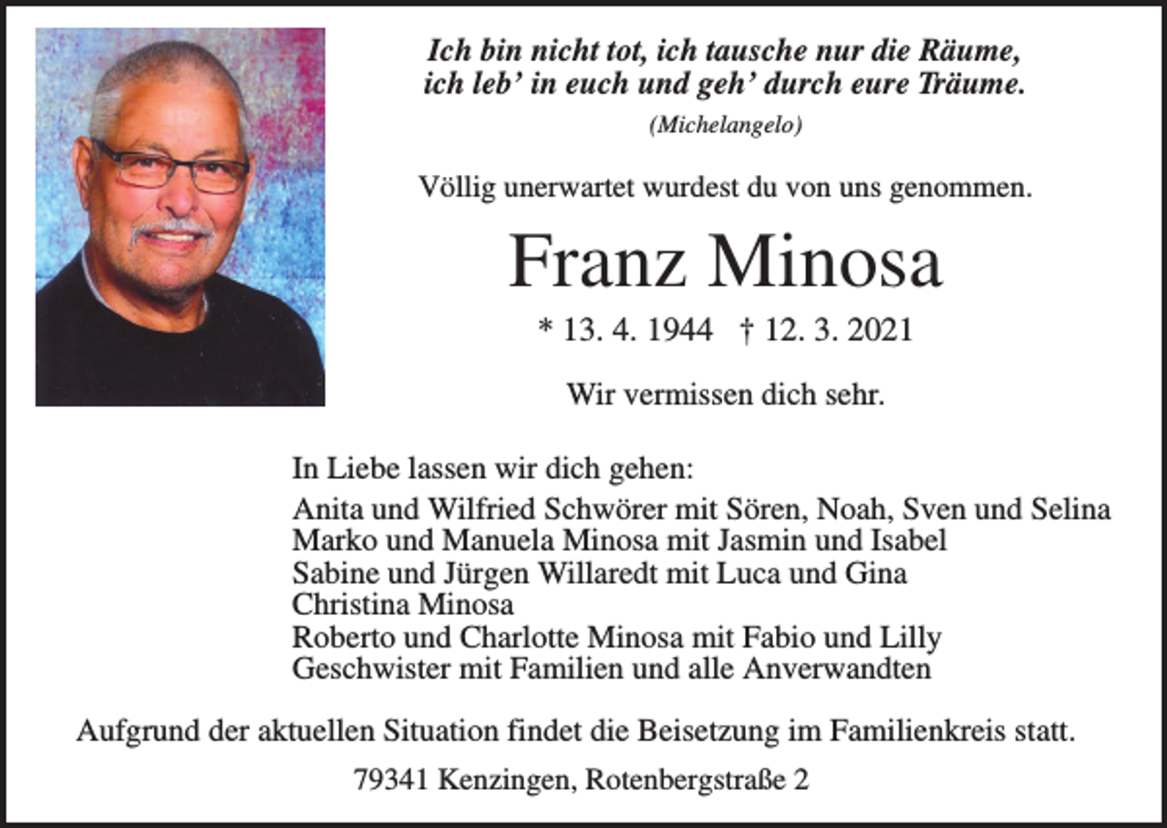 <p>Ich bin nicht tot, ich tausche nur die Räume,<br />ich leb’ in euch und geh’ durch eure Träume.<br />(Michelangelo)</p><p>Völlig unerwartet wurdest du von uns genommen.</p><p>Franz Minosa<br />* 13. 4. 1944 † 12. 3. 2021<br />Wir vermissen dich sehr.<br />In Liebe lassen wir dich gehen:<br />Anita und Wilfried Schwörer mit Sören, Noah, Sven und Selina<br />Marko und Manuela Minosa mit Jasmin und Isabel<br />Sabine und Jürgen Willaredt mit Luca und Gina<br />Christina Minosa<br />Roberto und Charlotte Minosa mit Fabio und Lilly<br />Geschwister mit Familien und alle Anverwandten<br />Aufgrund der aktuellen Situation findet die Beisetzung im Familienkreis statt.<br />79341 Kenzingen, Rotenbergstraße 2</p>