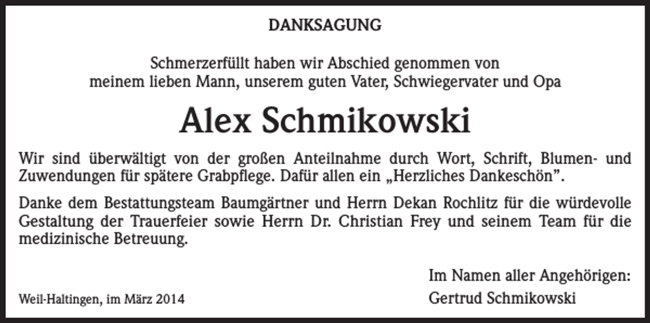 <p>DANKSAGUNG<br />Schmerzerfüllt haben wir Abschied genommen von<br />meinem lieben Mann, unserem guten Vater, Schwiegervater und Opa</p><p>Alex Schmikowski<br />Wir sind überwältigt von der großen Anteilnahme durch Wort, Schrift, Blumen- und<br />Zuwendungen für spätere Grabpflege. Dafür allen ein „Herzliches Dankeschön”.<br />Danke dem Bestattungsteam Baumgärtner und Herrn Dekan Rochlitz für die würdevolle<br />Gestaltung der Trauerfeier sowie Herrn Dr. Christian Frey und seinem Team für die<br />medizinische Betreuung.<br />Weil-Haltingen, im März 2014</p><p>Im Namen aller Angehörigen:<br />Gertrud Schmikowski</p>