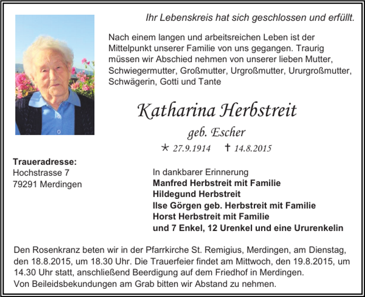<p>Ihr Lebenskreis hat sich geschlossen und erfüllt.<br />Nach einem langen und arbeitsreichen Leben ist der<br />Mittelpunkt unserer Familie von uns gegangen. Traurig<br />müssen wir Abschied nehmen von unserer lieben Mutter,<br />Schwiegermutter, Großmutter, Urgroßmutter, Ururgroßmutter,<br />Schwägerin, Gotti und Tante</p><p>Katharina Herbstreit<br />geb. Escher<br /> 27.9.1914<br />Traueradresse:<br />Hochstrasse 9291 Merdingen</p><p> 14.8.2015</p><p>In dankbarer Erinnerung<br />Manfred Herbstreit mit Familie<br />Hildegund Herbstreit<br />Ilse Görgen geb. Herbstreit mit Familie<br />Horst Herbstreit mit Familie<br />und 7 Enkel, 12 Urenkel und eine Ururenkelin</p><p>Den Rosenkranz beten wir in der Pfarrkirche St. Remigius, Merdingen, am Dienstag,<br />den 18.8.2015, um 18.30 Uhr. Die Trauerfeier findet am Mittwoch, den 19.8.2015, um<br />14.30 Uhr statt, anschließend Beerdigung auf dem Friedhof in Merdingen.<br />Von Beileidsbekundungen am Grab bitten wir Abstand zu nehmen.</p>