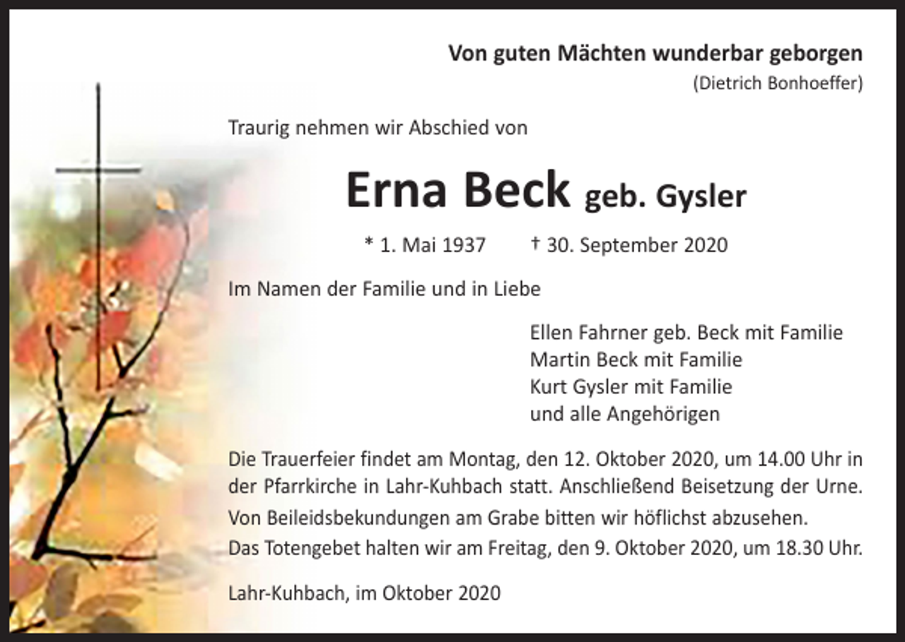 <p>Von guten Mächten wunderbar geborgen<br />(Dietrich Bonhoeffer)</p><p>Traurig nehmen wir Abschied von</p><p>Erna Beck geb. Gysler<br />* 1. Mai 1937 † 30. September 2020<br />Im Namen der Familie und in Liebe<br />Ellen Fahrner geb. Beck mit Familie<br />Martin Beck mit Familie<br />Kurt Gysler mit Familie<br />und alle Angehörigen<br />Die Trauerfeier findet am Montag, den 12. Oktober 2020, um 14.00 Uhr in<br />der Pfarrkirche in Lahr-Kuhbach statt. Anschließend Beisetzung der Urne.<br />Von Beileidsbekundungen am Grabe bitten wir höflichst abzusehen.<br />Das Totengebet halten wir am Freitag, den 9. Oktober 2020, um 18.30 Uhr.<br />Lahr-Kuhbach, im Oktober 2020</p>