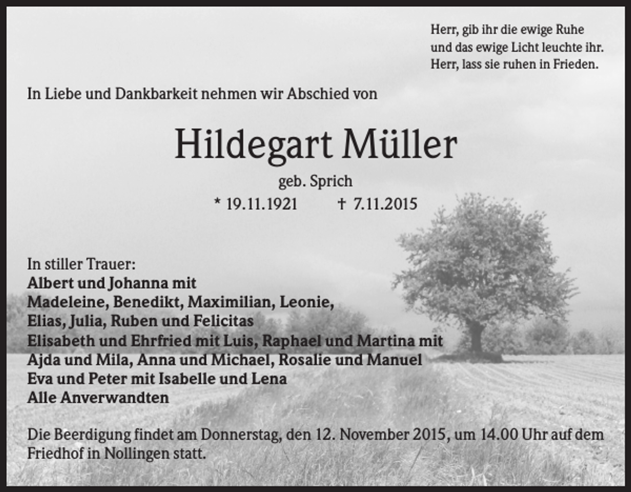 <p>Herr, gib ihr die ewige Ruhe<br />und das ewige Licht leuchte ihr.<br />Herr, lass sie ruhen in Frieden.</p><p>In Liebe und Dankbarkeit nehmen wir Abschied von</p><p>Hildegart Müller<br />geb. Sprich<br />* 19.11.1921<br />† 7.11.2015</p><p>In stiller Trauer:<br />Albert und Johanna mit<br />Madeleine, Benedikt, Maximilian, Leonie,<br />Elias, Julia, Ruben und Felicitas<br />Elisabeth und Ehrfried mit Luis, Raphael und Martina mit<br />Ajda und Mila, Anna und Michael, Rosalie und Manuel<br />Eva und Peter mit Isabelle und Lena<br />Alle Anverwandten<br />Die Beerdigung findet am Donnerstag, den 12. November 2015, um 14.00 Uhr auf dem<br />Friedhof in Nollingen statt.</p>