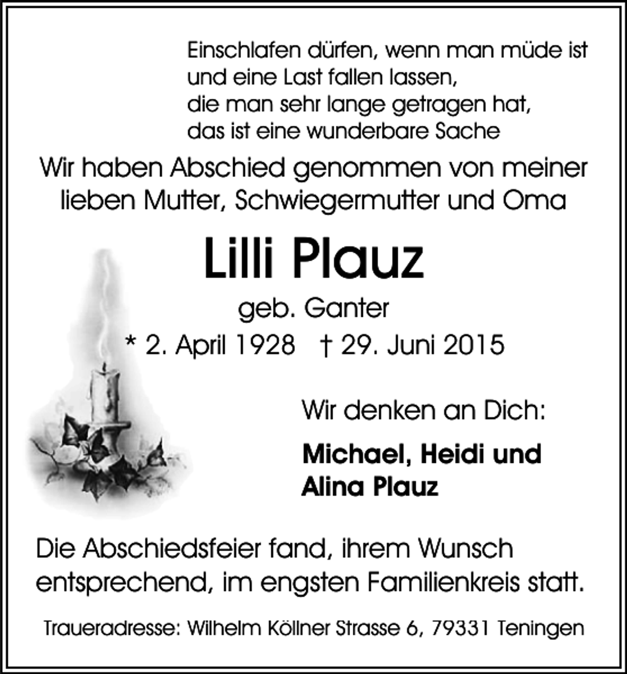 <p>Einschlafen dürfen, wenn man müde ist<br />und eine Last fallen lassen,<br />die man sehr lange getragen hat,<br />das ist eine wunderbare Sache</p><p>Wir haben Abschied genommen von meiner<br />lieben Mutter, Schwiegermutter und Oma</p><p>Lilli Plauz<br />geb. Ganter<br />* 2. April 1928 † 29. Juni 2015<br />Wir denken an Dich:<br />Michael, Heidi und<br />Alina Plauz<br />Die Abschiedsfeier fand, ihrem Wunsch<br />entsprechend, im engsten Familienkreis statt.<br />Traueradresse: Wilhelm Köllner Strasse 6, 79331 Teningen</p>