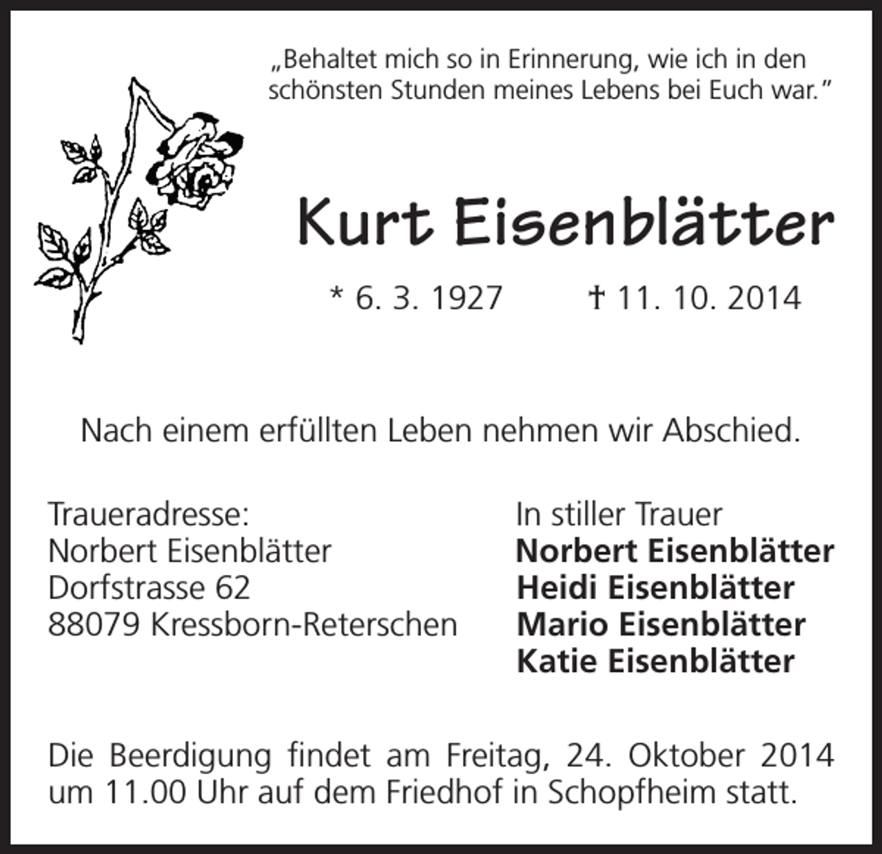 <p>„Behaltet mich so in Erinnerung, wie ich in den<br />schönsten Stunden meines Lebens bei Euch war.”</p><p>Kurt Eisenblätter<br />* 6. 3. 1927</p><p>† 11. 10. 2014</p><p>Nach einem erfüllten Leben nehmen wir Abschied.<br />Traueradresse:<br />Norbert Eisenblätter<br />Dorfstrasse 62<br />88079 Kressborn-Reterschen</p><p>In stiller Trauer<br />Norbert Eisenblätter<br />Heidi Eisenblätter<br />Mario Eisenblätter<br />Katie Eisenblätter</p><p>Die Beerdigung findet am Freitag, 24. Oktober 2014<br />um 11.00 Uhr auf dem Friedhof in Schopfheim statt.</p>