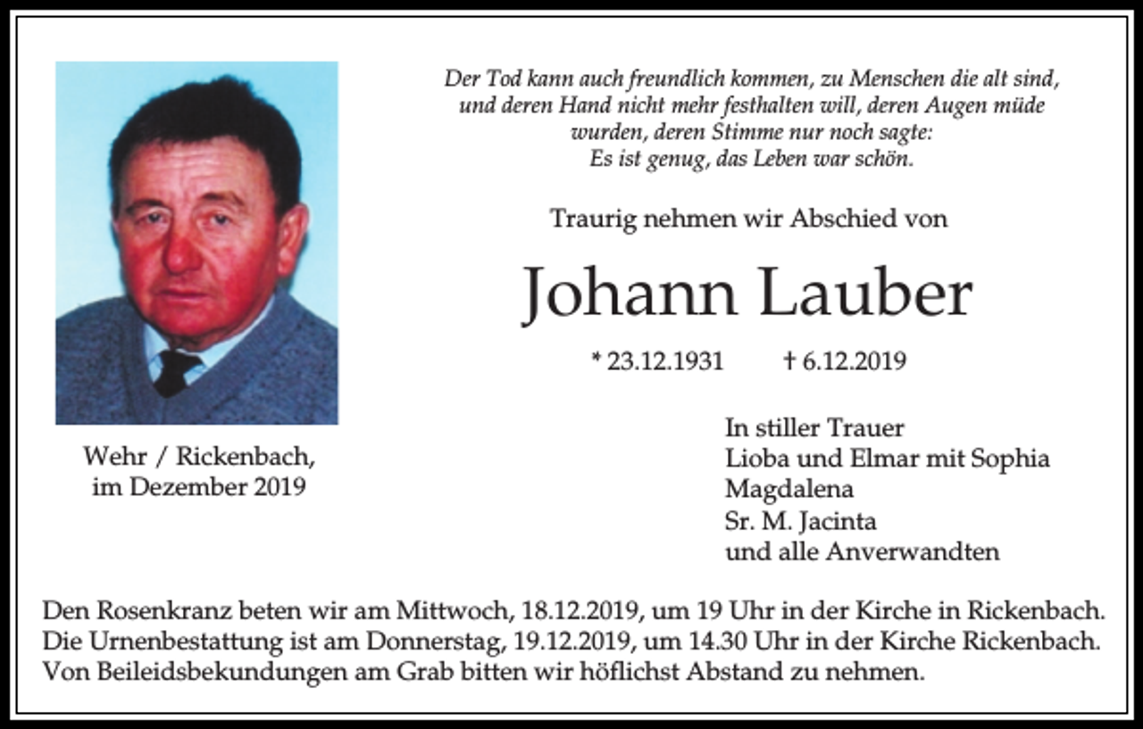 <p>Der Tod kann auch freundlich kommen, zu Menschen die alt sind,<br />und deren Hand nicht mehr festhalten will, deren Augen müde<br />wurden, deren Stimme nur noch sagte:<br />Es ist genug, das Leben war schön.</p><p>Traurig nehmen wir Abschied von</p><p>Johann Lauber<br />* 23.12.1931<br />Wehr / Rickenbach,<br />im Dezember 2019</p><p>† 6.12.2019<br />In stiller Trauer<br />Lioba und Elmar mit Sophia<br />Magdalena<br />Sr. M. Jacinta<br />und alle Anverwandten</p><p>Den Rosenkranz beten wir am Mittwoch, 18.12.2019, um 19 Uhr in der Kirche in Rickenbach.<br />Die Urnenbestattung ist am Donnerstag, 19.12.2019, um 14.30 Uhr in der Kirche Rickenbach.<br />Von Beileidsbekundungen am Grab bitten wir höflichst Abstand zu nehmen.</p>