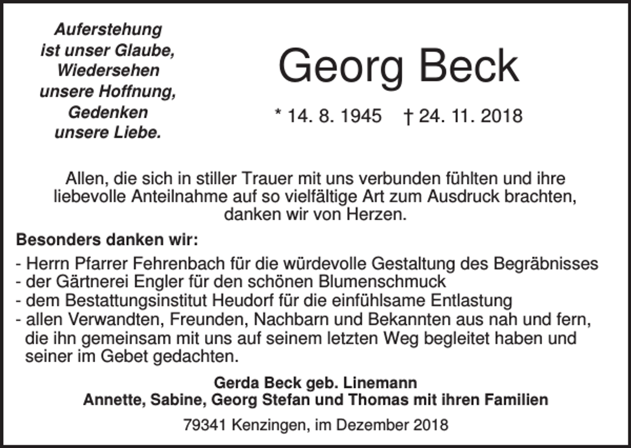 <p>Auferstehung<br />ist unser Glaube,<br />Wiedersehen<br />unsere Hoffnung,<br />Gedenken<br />unsere Liebe.</p><p>Georg Beck<br />* 14. 8. 1945</p><p>† 24. 11. 2018</p><p>Allen, die sich in stiller Trauer mit uns verbunden fühlten und ihre<br />liebevolle Anteilnahme auf so vielfältige Art zum Ausdruck brachten,<br />danken wir von Herzen.<br />Besonders danken wir:<br />- Herrn Pfarrer Fehrenbach für die würdevolle Gestaltung des Begräbnisses<br />- der Gärtnerei Engler für den schönen Blumenschmuck<br />- dem Bestattungsinstitut Heudorf für die einfühlsame Entlastung<br />- allen Verwandten, Freunden, Nachbarn und Bekannten aus nah und fern,<br />die ihn gemeinsam mit uns auf seinem letzten Weg begleitet haben und<br />seiner im Gebet gedachten.<br />Gerda Beck geb. Linemann<br />Annette, Sabine, Georg Stefan und Thomas mit ihren Familien<br />79341 Kenzingen, im Dezember 2018</p>