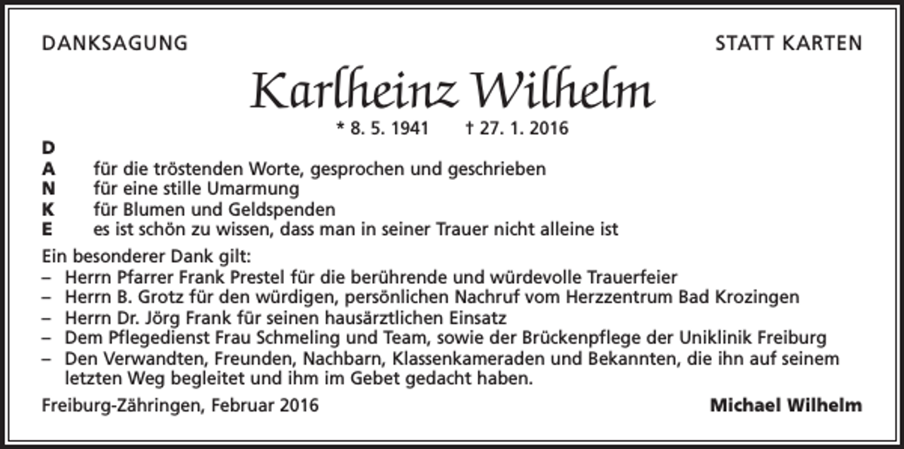 <p>DANKSAGUNG</p><p>STATT KARTEN</p><p>Karlheinz Wilhelm</p><p>* 8. 5. 1941 † 27. 1. 2016<br />D<br />A<br />für die tröstenden Worte, gesprochen und geschrieben<br />N<br />für eine stille Umarmung<br />K<br />für Blumen und Geldspenden<br />E<br />es ist schön zu wissen, dass man in seiner Trauer nicht alleine ist<br />Ein besonderer Dank gilt:<br />– Herrn Pfarrer Frank Prestel für die berührende und würdevolle Trauerfeier<br />– Herrn B. Grotz für den würdigen, persönlichen Nachruf vom Herzzentrum Bad Krozingen<br />– Herrn Dr. Jörg Frank für seinen hausärztlichen Einsatz<br />– Dem Pflegedienst Frau Schmeling und Team, sowie der Brückenpflege der Uniklinik Freiburg<br />– Den Verwandten, Freunden, Nachbarn, Klassenkameraden und Bekannten, die ihn auf seinem<br />letzten Weg begleitet und ihm im Gebet gedacht haben.<br />Freiburg-Zähringen, Februar 2016<br />Michael Wilhelm</p>