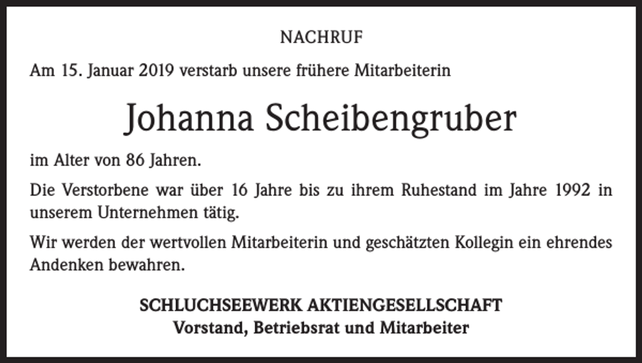 <p>NACHRUF<br />Am 15. Januar 2019 verstarb unsere frühere Mitarbeiterin</p><p>Johanna Scheibengruber<br />im Alter von 86 Jahren.<br />Die Verstorbene war über 16 Jahre bis zu ihrem Ruhestand im Jahre 1992 in<br />unserem Unternehmen tätig.<br />Wir werden der wertvollen Mitarbeiterin und geschätzten Kollegin ein ehrendes<br />Andenken bewahren.<br />SCHLUCHSEEWERK AKTIENGESELLSCHAFT<br />Vorstand, Betriebsrat und Mitarbeiter</p>