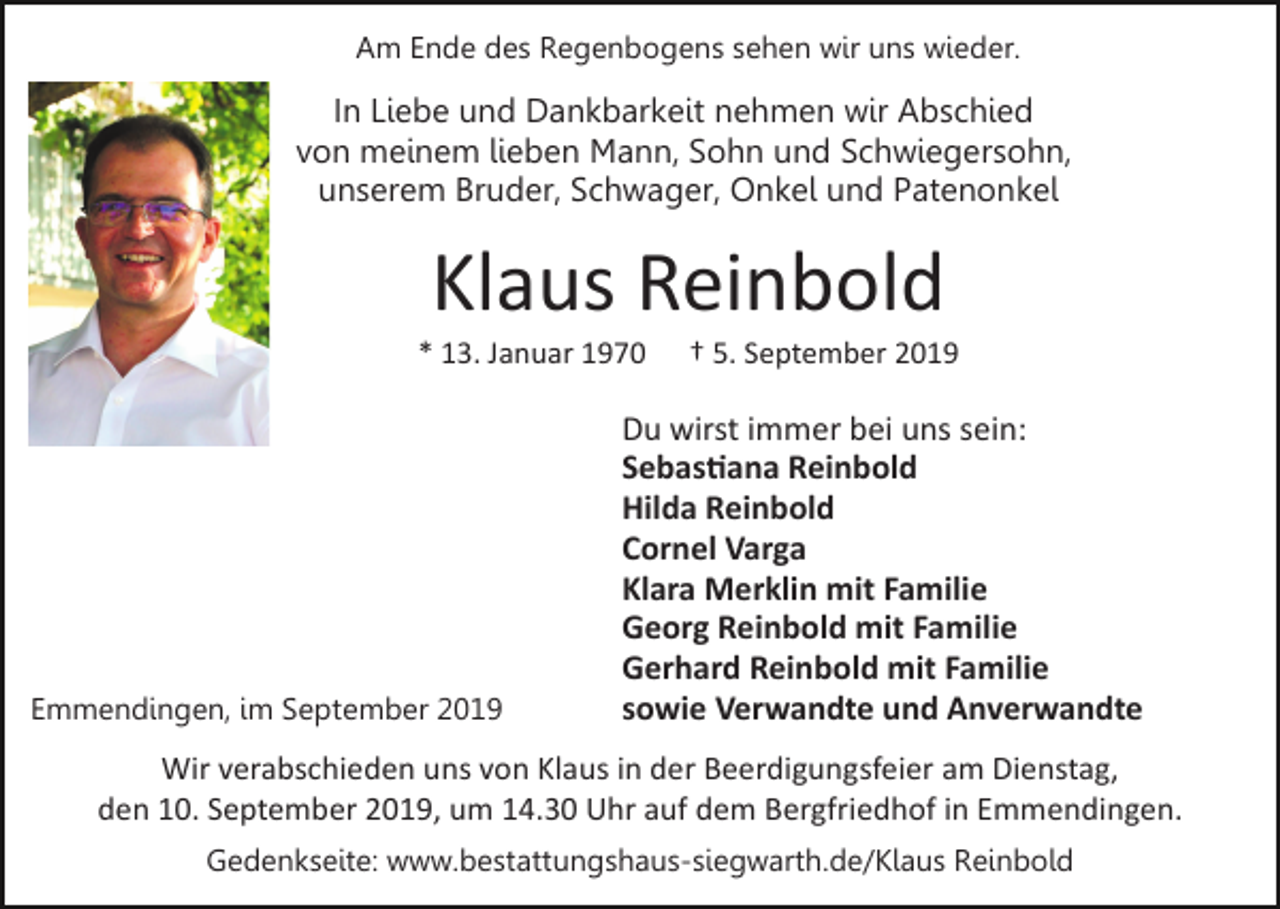 <p>Am Ende des Regenbogens sehen wir uns wieder.</p><p>In Liebe und Dankbarkeit nehmen wir Abschied<br />von meinem lieben Mann, Sohn und Schwiegersohn,<br />unserem Bruder, Schwager, Onkel und Patenonkel</p><p>Klaus Reinbold<br />* 13. Januar 1970</p><p>Emmendingen, im September 2019</p><p>† 5. September 2019</p><p>Du wirst immer bei uns sein:<br />Sebas�ana Reinbold<br />Hilda Reinbold<br />Cornel Varga<br />Klara Merklin mit Familie<br />Georg Reinbold mit Familie<br />Gerhard Reinbold mit Familie<br />sowie Verwandte und Anverwandte</p><p>Wir verabschieden uns von Klaus in der Beerdigungsfeier am Dienstag,<br />den 10. September 2019, um 14.30 Uhr auf dem Bergfriedhof in Emmendingen.<br />Gedenkseite: www.bestattungshaus-siegwarth.de/Klaus Reinbold</p>