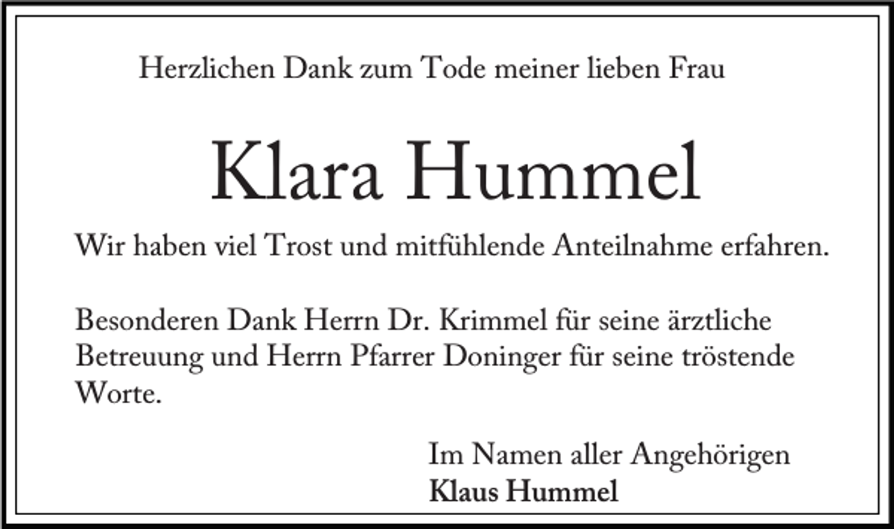 <p>Herzlichen Dank zum Tode meiner lieben Frau</p><p>Klara Hummel</p><p>Wir haben viel Trost und mitfühlende Anteilnahme erfahren.<br />Besonderen Dank Herrn Dr. Krimmel für seine ärztliche<br />Betreuung und Herrn Pfarrer Doninger für seine tröstende<br />Worte.<br />Im Namen aller Angehörigen<br />Klaus Hummel</p>