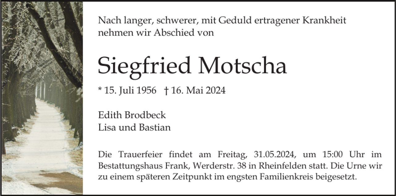 <p>Nach langer, schwerer, mit Geduld ertragener Krankheit<br />nehmen wir Abschied von</p><p>Siegfried Motscha<br />* 15. Juli 1956 † 16. Mai 2024<br />Edith Brodbeck<br />Lisa und Bastian<br />Die Trauerfeier findet am Freitag, 31.05.2024, um 15:00 Uhr im<br />Bestattungshaus Frank, Werderstr. 38 in Rheinfelden statt. Die Urne wir<br />zu einem späteren Zeitpunkt im engsten Familienkreis beigesetzt.</p>