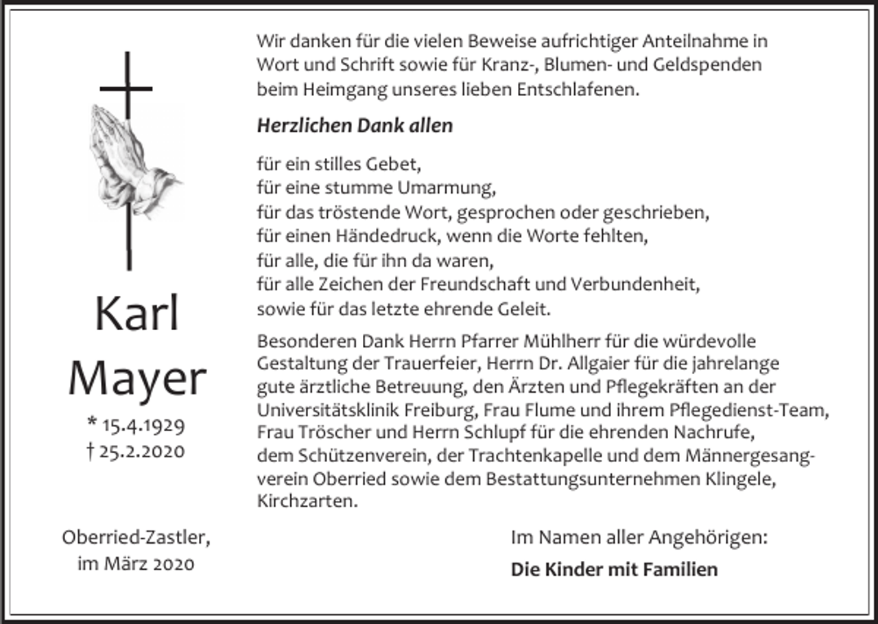 <p>Wir danken für die vielen Beweise aufrichtiger Anteilnahme in<br />Wort und Schrift sowie für Kranz-, Blumen- und Geldspenden<br />beim Heimgang unseres lieben Entschlafenen.</p><p>Herzlichen Dank allen</p><p>Karl<br />Mayer<br />* 15.4.1929<br />† 25.2.2020</p><p>Oberried-Zastler,<br />im März 2020</p><p>für ein stilles Gebet,<br />für eine stumme Umarmung,<br />für das tröstende Wort, gesprochen oder geschrieben,<br />für einen Händedruck, wenn die Worte fehlten,<br />für alle, die für ihn da waren,<br />für alle Zeichen der Freundschaft und Verbundenheit,<br />sowie für das letzte ehrende Geleit.<br />Besonderen Dank Herrn Pfarrer Mühlherr für die würdevolle<br />Gestaltung der Trauerfeier, Herrn Dr. Allgaier für die jahrelange<br />gute ärztliche Betreuung, den Ärzten und Pflegekräften an der<br />Universitätsklinik Freiburg, Frau Flume und ihrem Pflegedienst-Team,<br />Frau Tröscher und Herrn Schlupf für die ehrenden Nachrufe,<br />dem Schützenverein, der Trachtenkapelle und dem Männergesangverein Oberried sowie dem Bestattungsunternehmen Klingele,<br />Kirchzarten.</p><p>Im Namen aller Angehörigen:<br />Die Kinder mit Familien</p>