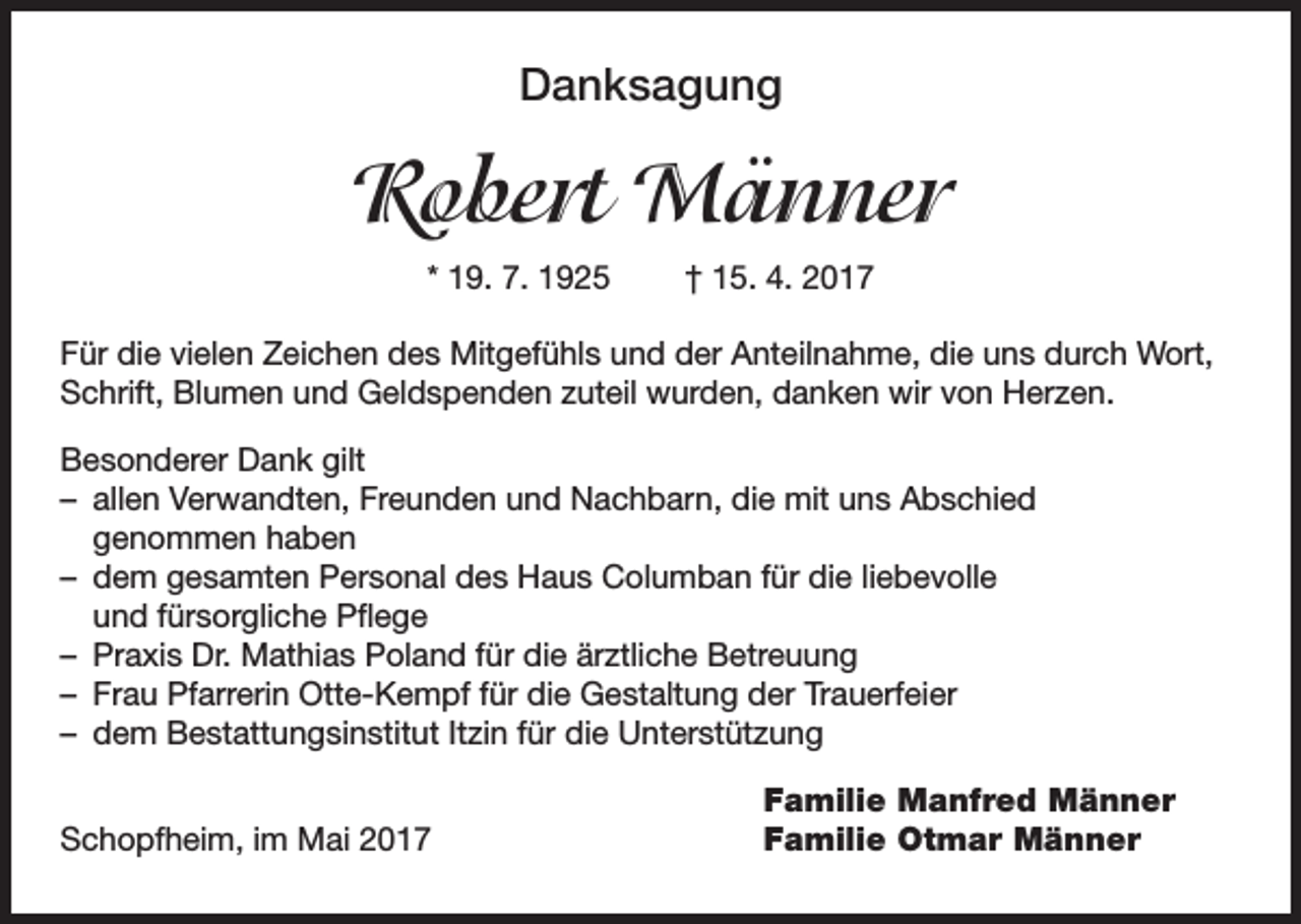 <p>Danksagung</p><p>Robert Männer<br />* 19. 7. 1925 † 15. 4. 2017<br />Für die vielen Zeichen des Mitgefühls und der Anteilnahme, die uns durch Wort,<br />Schrift, Blumen und Geldspenden zuteil wurden, danken wir von Herzen.<br />Besonderer Dank gilt<br />– allen Verwandten, Freunden und Nachbarn, die mit uns Abschied<br />genommen haben<br />– dem gesamten Personal des Haus Columban für die liebevolle<br />und fürsorgliche Pflege<br />– Praxis Dr. Mathias Poland für die ärztliche Betreuung<br />– Frau Pfarrerin Otte-Kempf für die Gestaltung der Trauerfeier<br />– dem Bestattungsinstitut Itzin für die Unterstützung<br />Familie Manfred Männer<br />Schopfheim, im Mai 2017<br />Familie Otmar Männer</p>